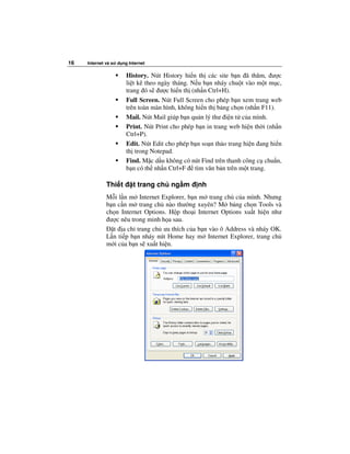 16   Internet và s   d ng Internet

                         History. Nút History hi n th các site b n ã thăm, ư c
                         li t kê theo ngày tháng. N u b n nháy chu t vào m t m c,
                         trang ó s ư c hi n th (nh n Ctrl+H).
                         Full Screen. Nút Full Screen cho phép b n xem trang web
                         trên toàn màn hình, không hi n th b ng ch n (nh n F11).
                         Mail. Nút Mail giúp b n qu n lý thư i n t c a mình.
                         Print. Nút Print cho phép b n in trang web hi n th i (nh n
                         Ctrl+P).
                         Edit. Nút Edit cho phép b n so n th o trang hi n ang hi n
                         th trong Notepad.
                         Find. M c d u không có nút Find trên thanh công c chu n,
                         b n có th nh n Ctrl+F tìm văn b n trên m t trang.

              Thi t         t trang ch ng m        nh
              M i l n m Internet Explorer, b n m trang ch c a mình. Nhưng
              b n c n m trang ch nào thư ng xuyên? M b ng ch n Tools và
              ch n Internet Options. H p tho i Internet Options xu t hi n như
               ư c nêu trong minh h a sau.
                t a ch trang ch ưa thích c a b n vào ô Address và nháy OK.
              L n ti p b n nháy nút Home hay m Internet Explorer, trang ch
              m i c a b n s xu t hi n.
 