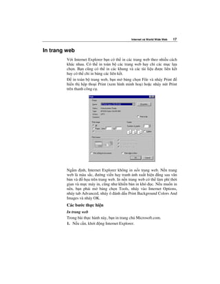 Internet và World Wide Web   17


In trang web
         V i Internet Explorer b n có th in các trang web theo nhi u cách
         khác nhau. Có th in toàn b các trang web hay ch các m c l a
         ch n. B n cũng có th in các khung và các tài li u ư c liên k t
         hay có th ch in b ng các liên k t.
             in toàn b trang web, b n m b ng ch n File và nháy Print
         hi n th h p tho i Print (xem hình minh ho ) ho c nháy nút Print
         trên thanh công c .




         Ng m nh, Internet Explorer không in n n trang web. N n trang
         web là màu s c, ư ng vi n hay tranh nh xu t hi n ng sau văn
         b n và    h a trên trang web. In n n trang web có th làm phí th i
         gian và m c máy in, cũng như khi n b n in khó c. N u mu n in
         n n, b n ph i m b ng ch n Tools, nháy vào Internet Options,
         nháy tab Advanced, nháy ô ánh d u Print Background Colors And
         Images và nháy OK.
         Các bư c th c hi n
         In trang web
         Trong bài th c hành này, b n in trang ch Microsoft.com.
         1. N u c n, kh i ng Internet Explorer.
 