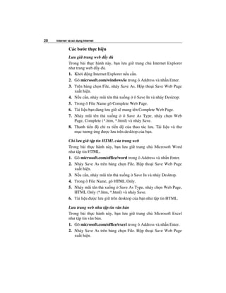 20   Internet và s   d ng Internet


              Các bư c th c hi n
              Lưu gi trang web y
              Trong bài th c hành này, b n lưu gi trang ch Internet Explorer
              như trang web y .
              1. Kh i ng Internet Explorer n u c n.
              2. Gõ microsoft.com/windows/ie trong ô Address và nh n Enter.
              3. Trên b ng ch n File, nháy Save As. H p tho i Save Web Page
                 xu t hi n.
              4. N u c n, nháy mũi tên th xu ng ô Save In và nháy Desktop.
              5. Trong ô File Name gõ Complete Web Page.
              6. Tài li u b n ang lưu gi s mang tên Complete Web Page.
              7. Nháy mũi tên th xu ng ô Save As Type, nháy ch n Web
                 Page, Complete (*.htm, *.html) và nháy Save.
              8. Thanh ti n    ch ra ti n     c a thao tác lưu. Tài li u và thư
                 m c tương ng ư c lưu trên desktop c a b n.

              Ch lưu gi t p tin HTML c a trang web
              Trong bài th c hành này, b n lưu gi trang ch Microsoft Word
              như t p tin HTML.
              1. Gõ microsoft.com/office/word trong ô Address và nh n Enter.
              2. Nháy Save As trên b ng ch n File. H p tho i Save Web Page
                 xu t hi n.
              3. N u c n, nháy mũi tên th xu ng Save In và nháy Desktop.
              4. Trong ô File Name, gõ HTML Only.
              5. Nháy mũi tên th xu ng Save As Type, nháy ch n Web Page,
                 HTML Only (*.htm, *.html) và nháy Save.
              6. Tài li u ư c lưu gi trên desktop c a b n như t p tin HTML.

              Lưu trang web như t p tin văn b n
              Trong bài th c hành này, b n lưu gi trang ch Microsoft Excel
              như t p tin văn b n.
              1. Gõ microsoft.com/office/excel trong ô Address và nh n Enter.
              2. Nháy Save As trên b ng ch n File. H p tho i Save Web Page
                 xu t hi n.
 