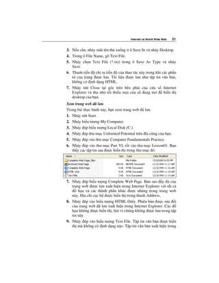 Internet và World Wide Web   21


3. N u c n, nháy mũi tên th xu ng ô Save In và nháy Desktop.
4. Trong ô File Name, gõ Text File.
5. Nháy ch n Text File (*.txt) trong ô Save As Type và nháy
   Save.
6. Thanh ti n    ch ra ti n   c a thao tác này trong khi các ph n
   t c a trang ư c lưu. Tài li u ư c lưu như t p tin văn b n,
   không có nh d ng HTML.
7. Nháy nút Close t i góc trên bên ph i c a c a s Internet
   Explorer và thu nh t i thi u m i c a s ang m           hi n th
   desktop c a b n.
Xem trang web ã lưu
Trong bài th c hành này, b n xem trang web ã lưu.
1. Nháy nút Start.
2. Nháy bi u tư ng My Computer.
3. Nháy úp bi u tư ng Local Disk (C:).
4. Nháy úp thư m c Unlimited Potential trên ĩa c ng c a b n.
5. Nháy úp vào thư m c Computer Fundamentals Practice.
6. Nháy úp vào thư m c Part VI, r i vào thư m c Lesson01. B n
   th y các t p tin sau ư c hi n th trong thư m c ó:




7. Nháy úp bi u tư ng Complete Web Page. B n sao y           c a
   trang web ư c lưu xu t hi n trong Internet Explorer v i t t c
       h a và các thành ph n khác ư c nhúng trong trang web
   này. a ch c c b ư c hi n th trong thanh Address.
8. Nháy úp vào bi u tư ng HTML Only. Phiên b n ư c s a i
   c a trang web ã lưu xu t hi n trong Internet Explorer. Các
   h a không ư c hi n th , b i vì chúng không ư c lưu trong t p
   tin này.
9. Nháy úp vào bi u tư ng Text File. T p tin văn b n ư c hi n
   th mà không có nh d ng nào. T p tin văn b n xu t hi n trong
 