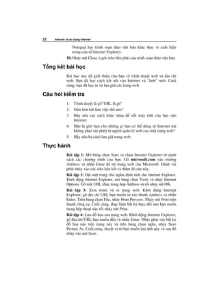 22   Internet và s   d ng Internet

                  Notepad hay trình so n th o văn b n khác thay vì xu t hi n
                  trong c a s Internet Explorer.
              10. Nháy nút Close góc trên bên ph i c a trình so n th o văn b n.

T ng k t bài h c
              Bài h c này ã gi i thi u cho b n v trình duy t web và a ch
              web. B n ã h c cách k t n i vào Internet và "lư t" web. Cu i
              cùng, b n ã h c in và lưu gi các trang web.

Câu h i ki m tra
              1.     Trình duy t là gì? URL là gì?
              2.     Siêu liên k t làm vi c th nào?
              3.     Hãy nêu các cách khác nhau        n i máy tính c a b n vào
                     Internet.
              4.       âu là gi i h n cho nh ng gì b n có th dùng t Internet mà
                     không ph i xin phép t ngư i qu n lý web c a m t trang web?
              5.     Hãy nêu ba cách lưu gi trang web.

Th c hành
              Bài t p 1: M b ng ch n Start và ch n Internet Explorer t danh
              sách các chương trình c a b n. Gõ microsoft.com vào trư ng
              Address và nh n Enter       t i trang web c a Microsoft. Dành vài
              phút nháy vào các siêu liên k t và thăm dò site này.
              Bài t p 2: t m t trang ch ng m nh m i cho Internet Explorer.
              Kh i ng Internet Explorer, m b ng ch n Tools và nháy Internet
              Options. Gõ m t URL khác trong h p Address và r i nháy nút OK.
              Bài t p 3: Xem trư c và in trang web. Kh i            ng Internet
              Explorer, gõ a ch URL b n mu n in vào thanh Address và nh n
              Enter. Trên b ng ch n File, nháy Print Preview. Nháy nút Print trên
              thanh công c . Cu i cùng, th c hi n b t kỳ thay i nào b n mu n
              trong h p tho i này r i nháy nút Print.
              Bài t p 4: Lưu     h a c a trang web. Kh i ng Internet Explorer,
              gõ a ch URL b n mu n n và nh n Enter. Nháy ph i vào b t kỳ
                  h a nào trên trang này và trên b ng ch n ng n, nháy Save
              Picture As. Cu i cùng, duy t v trí b n mu n lưu nh này và sau ó
              nháy vào nút Save.
 