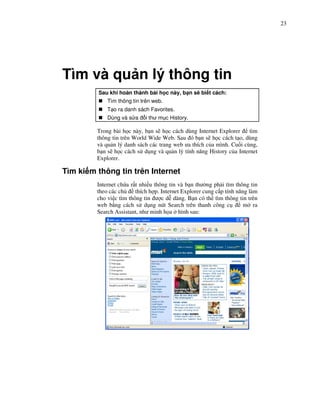 23




Tìm và qu n lý thông tin
         Sau khi hoàn thành bài h c này, b n s bi t cách:
             Tìm thông tin trên web.
             T o ra danh sách Favorites.
             Dùng và s a     i thư m c History.

         Trong bài h c này, b n s h c cách dùng Internet Explorer     tìm
         thông tin trên World Wide Web. Sau ó b n s h c cách t o, dùng
         và qu n lý danh sách các trang web ưa thích c a mình. Cu i cùng,
         b n s h c cách s d ng và qu n lý tính năng History c a Internet
         Explorer.

Tìm ki m thông tin trên Internet
         Internet ch a r t nhi u thông tin và b n thư ng ph i tìm thông tin
         theo các ch     thích h p. Internet Explorer cung c p tính năng làm
         cho vi c tìm thông tin ư c d dàng. B n có th tìm thông tin trên
         web b ng cách s d ng nút Search trên thanh công c             m ra
         Search Assistant, như minh h a hình sau:
 