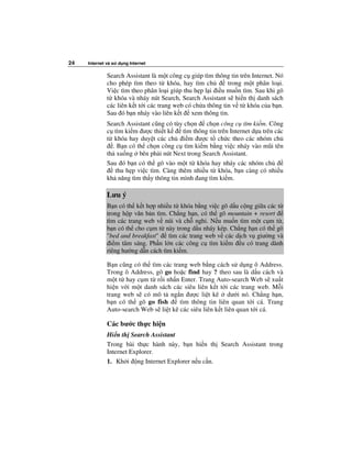 24   Internet và s   d ng Internet

              Search Assistant là m t công c giúp tìm thông tin trên Internet. Nó
              cho phép tìm theo t khóa, hay tìm ch           trong m t phân lo i.
              Vi c tìm theo phân lo i giúp thu h p l i i u mu n tìm. Sau khi gõ
              t khóa và nháy nút Search, Search Assistant s hi n th danh sách
              các liên k t t i các trang web có ch a thông tin v t khóa c a b n.
              Sau ó b n nháy vào liên k t xem thông tin.
              Search Assistant cũng có tùy ch n ch n công c tìm ki m. Công
              c tìm ki m ư c thi t k      tìm thông tin trên Internet d a trên các
              t khóa hay duy t các ch i m ư c t ch c theo các nhóm ch
                . B n có th ch n công c tìm ki m b ng vi c nháy vào mũi tên
              th xu ng bên ph i nút Next trong Search Assistant.
              Sau ó b n có th gõ vào m t t khóa hay nháy các nhóm ch
                 thu h p vi c tìm. Càng thêm nhi u t khóa, b n càng có nhi u
              kh năng tìm th y thông tin mình ang tìm ki m.

              Lưu ý
              B n có th k t h p nhi u t khóa b ng vi c gõ d u c ng gi a các t
              trong h p văn b n tìm. Ch ng h n, có th gõ mountain + resort
              tìm các trang web v núi và ch ngh . N u mu n tìm m t c m t ,
              b n có th cho c m t này trong d u nháy kép. Ch ng h n có th gõ
              "bed and breakfast"    tìm các trang web v các d ch v giư ng và
                i m tâm sáng. Ph n l n các công c tìm ki m u có trang dành
              riêng hư ng d n cách tìm ki m.

              B n cũng có th tìm các trang web b ng cách s d ng ô Address.
              Trong ô Address, gõ go ho c find hay ? theo sau là d u cách và
              m t t hay c m t r i nh n Enter. Trang Auto-search Web s xu t
              hi n v i m t danh sách các siêu liên k t t i các trang web. M i
              trang web s có mô t ng n ư c li t kê dư i nó. Ch ng h n,
              b n có th gõ go fish      tìm thông tin liên quan t i cá. Trang
              Auto-search Web s li t kê các siêu liên k t liên quan t i cá.

              Các bư c th c hi n
              Hi n th Search Assistant
              Trong bài th c hành này, b n hi n th Search Assistant trong
              Internet Explorer.
              1. Kh i ng Internet Explorer n u c n.
 