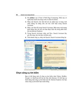 26   Internet và s   d ng Internet

              2. Gõ airlines vào ô Find A Web Page Containing. i u này có
                 nghĩa b n mu n tìm trang web có ch a t airlines.
              3. Nháy nút Search. Các liên k t t i các phân lo i và trang web
                 ch a thông tin úng tiêu chí tìm xu t hi n trong Search
                 Assistant.
              4. Nháy vào liên k t trong Search Assistant. M t trang web tương
                 thích úng tiêu chí tìm c a b n ư c hi n th trong ph n hi n
                 th c a Internet Explorer.
              5. Trong Search Assistant, nháy nút New. Search Assistant bây
                 gi s n sàng vi c tìm theo t khóa m i.
              6. Trên thanh công c , nháy nút Search. Search Assistant óng l i.




Ch n công c tìm ki m
              B n có th dùng m t s công c tìm ki m (như Yahoo, HotBot,
              Google và AltaVista)    tìm tài li u trên Internet. Có th b n ưa
              thích dùng m t công c tìm ki m nào ó. Internet Explorer cho b n
              ch n công c tìm ki m b n mu n dùng.
 