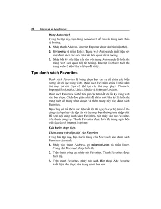 28   Internet và s   d ng Internet


              Dùng Autosearch
              Trong bài t p này, b n dùng Autosearch      tìm các trang web ch a
              t boeing.
              1. Nháy thanh Address. Internet Explorer ch n văn b n hi n th i.
              2. Gõ boeing và nh n Enter. Trang web Autosearch xu t hi n v i
                 m t danh sách các siêu liên k t liên quan t i t boeing.
              3. Nháy b t kỳ siêu liên k t nào trên trang Autosearch     hi n th
                 trang web liên quan t i t boeing. Internet Explorer hi n th
                 trang web có siêu liên k t b n ã nháy.

T o danh sách Favorites
              Danh sách Favorites là b ng ch n b n t o ra         ch a các bi u
              tư ng t t t i các trang web. Danh sách Favorites ch a ít nh t năm
              thư m c có s n (b n có th t o các thư m c ph ): Channels,
              Imported Bookmarks, Links, Media và Software Updates.
              Danh sách Favorites có th lưu gi các liên k t t i b t kỳ trang web
              nào b n ch n. Cách ơn gi n nh t      thêm m t liên k t là hi n th
              trang web ó trong trình duy t và thêm trang này vào danh sách
              Favorites.
              B n cũng có th thêm các liên k t t i tài nguyên c c b (như       ĩa
              c ng c a b n hay các t p tin và thư m c b n thư ng truy nh p t i).
                   xem n i dung danh sách Favorites, b n nháy vào nút Favorites
              trên thanh công c . Thanh Favorites ư c hi n th trong ngăn bên
              trái c a c a s Internet Explorer.
              Các bư c th c hi n
              Thêm trang web hi n th i vào Favorites
              Trong bài t p này, b n thêm trang ch Microsoft vào danh sách
              Favorites c a mình.
              1. Nháy vào thanh Address, gõ microsoft.com và nh n Enter.
                 Trang ch Microsoft ư c hi n th .
              2. Trên thanh công c , nháy nút Favorites. Thanh Favorites ư c
                 hi n th .
              3. Trên thanh Favorites, nháy nút Add. H p tho i Add Favorite
                 xu t hi n như ư c nêu trong minh h a sau.
 