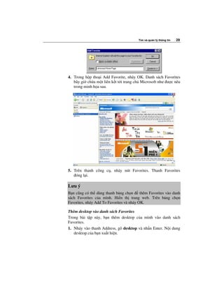 Tìm và qu n lý thông tin   29




4. Trong h p tho i Add Favorite, nháy OK. Danh sách Favorites
   bây gi ch a m t liên k t t i trang ch Microsoft như ư c nêu
   trong minh h a sau.




5. Trên thanh công c , nháy nút Favorites. Thanh Favorites
    óng l i.

Lưu ý
B n cũng có th dùng thanh b ng ch n       thêm Favorites vào danh
sách Favorites c a mình. Hi n th trang web. Trên b ng ch n
Favorites, nháy Add To Favorites và nháy OK.

Thêm desktop vào danh sách Favorites
Trong bài t p này, b n thêm desktop c a mình vào danh sách
Favorites.
1. Nháy vào thanh Address, gõ desktop và nh n Enter. N i dung
   desktop c a b n xu t hi n.
 