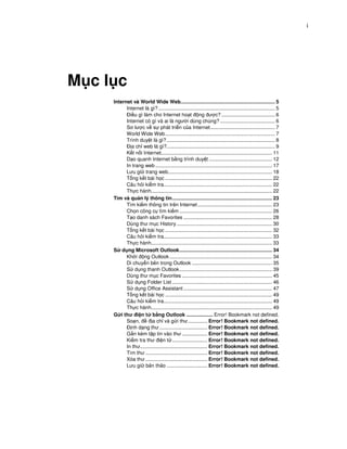 i




M cl c
    Internet và World Wide Web................................................................... 5
          Internet là gì? ................................................................................... 5
            i u gì làm cho Internet ho t ng ư c? ...................................... 6
          Internet có gì và ai là ngư i dùng chúng? ....................................... 6
          Sơ lư c v s phát tri n c a Internet.............................................. 7
          World Wide Web .............................................................................. 7
          Trình duy t là gì? ............................................................................. 8
             a ch web là gì?............................................................................. 9
          K t n i Internet............................................................................... 11
          D o quanh Internet b ng trình duy t ............................................. 12
          In trang web ................................................................................... 17
          Lưu gi trang web.......................................................................... 18
          T ng k t bài h c ............................................................................ 22
          Câu h i ki m tra............................................................................. 22
          Th c hành...................................................................................... 22
    Tìm và qu n lý thông tin....................................................................... 23
          Tìm ki m thông tin trên Internet ..................................................... 23
          Ch n công c tìm ki m .................................................................. 26
          T o danh sách Favorites ............................................................... 28
          Dùng thư m c History .................................................................... 30
          T ng k t bài h c ............................................................................ 32
          Câu h i ki m tra............................................................................. 33
          Th c hành...................................................................................... 33
    S d ng Microsoft Outlook.................................................................. 34
          Kh i ng Outlook ......................................................................... 34
          Di chuy n bên trong Outlook ......................................................... 35
          S d ng thanh Outlook.................................................................. 39
          Dùng thư m c Favorites ................................................................ 45
          S d ng Folder List ....................................................................... 46
          S d ng Office Assistant ............................................................... 47
          T ng k t bài h c ............................................................................ 49
          Câu h i ki m tra............................................................................. 49
          Th c hành...................................................................................... 49
    G i thư i n t b ng Outlook ................... Error! Bookmark not defined.
          So n,          a ch và g i thư.............. Error! Bookmark not defined.
             nh d ng thư .................................. Error! Bookmark not defined.
          G n kèm t p tin vào thư .................. Error! Bookmark not defined.
          Ki m tra thư i n t ......................... Error! Bookmark not defined.
          In thư................................................ Error! Bookmark not defined.
          Tìm thư ............................................ Error! Bookmark not defined.
          Xóa thư ............................................ Error! Bookmark not defined.
          Lưu gi b n th o ............................. Error! Bookmark not defined.
 