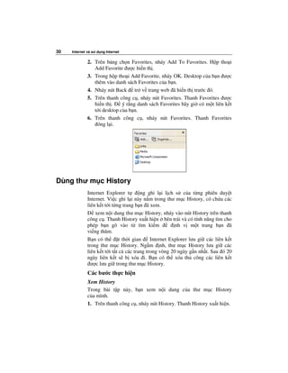 30   Internet và s   d ng Internet

              2. Trên b ng ch n Favorites, nháy Add To Favorites. H p tho i
                 Add Favorite ư c hi n th .
              3. Trong h p tho i Add Favorite, nháy OK. Desktop c a b n ư c
                 thêm vào danh sách Favorites c a b n.
              4. Nháy nút Back tr v trang web ã hi n th trư c ó.
              5. Trên thanh công c , nháy nút Favorites. Thanh Favorites ư c
                 hi n th .    ý r ng danh sách Favorites bây gi có m t liên k t
                 t i desktop c a b n.
              6. Trên thanh công c , nháy nút Favorites. Thanh Favorites
                  óng l i.




Dùng thư m c History
              Internet Explorer t         ng ghi l i l ch s c a t ng phiên duy t
              Internet. Vi c ghi l i này n m trong thư m c History, có ch a các
              liên k t t i t ng trang b n ã xem.
                  xem n i dung thư m c History, nháy vào nút History trên thanh
              công c . Thanh History xu t hi n bên trái và có tính năng tìm cho
              phép b n gõ vào t tìm ki m                  nh v m t trang b n ã
              vi ng thăm.
              B n có th        t th i gian    Internet Explorer lưu gi các liên k t
              trong thư m c History. Ng m nh, thư m c History lưu gi các
              liên k t t i t t c các trang trong vòng 20 ngày g n nh t. Sau ó 20
              ngày liên k t s b xóa i. B n có th xóa th công các liên k t
                ư c lưu gi trong thư m c History.
              Các bư c th c hi n
              Xem History
              Trong bài t p này, b n xem n i dung c a thư m c History
              c a mình.
              1. Trên thanh công c , nháy nút History. Thanh History xu t hi n.
 