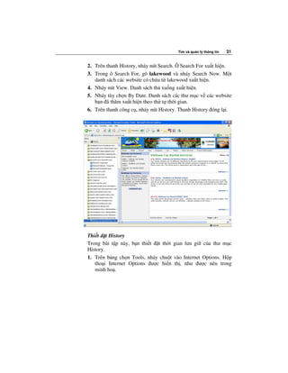 Tìm và qu n lý thông tin   31


2. Trên thanh History, nháy nút Search. Ô Search For xu t hi n.
3. Trong ô Search For, gõ lakewood và nháy Search Now. M t
   danh sách các website có ch a t lakewood xu t hi n.
4. Nháy nút View. Danh sách th xu ng xu t hi n.
5. Nháy tùy ch n By Date. Danh sách các thư m c v các website
   b n ã thăm xu t hi n theo th t th i gian.
6. Trên thanh công c , nháy nút History. Thanh History óng l i.




Thi t t History
Trong bài t p này, b n thi t t th i gian lưu gi c a thư m c
History.
1. Trên b ng ch n Tools, nháy chu t vào Internet Options. H p
   tho i Internet Options ư c hi n th , như ư c nêu trong
   minh ho .
 