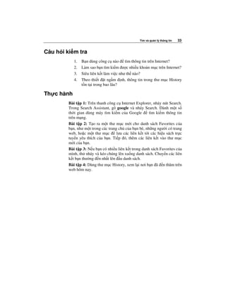 Tìm và qu n lý thông tin   33


Câu h i ki m tra
            1.   B n dùng công c nào tìm thông tin trên Internet?
            2.   Làm sao b n tìm ki m ư c nhi u kho n m c trên Internet?
            3.   Siêu liên k t làm vi c như th nào?
            4.   Theo thi t t ng m nh, thông tin trong thư m c History
                 t n t i trong bao lâu?

Th c hành
         Bài t p 1: Trên thanh công c Internet Explorer, nháy nút Search.
         Trong Search Assistant, gõ google và nháy Search. Dành m t s
         th i gian dùng máy tìm ki m c a Google          tìm ki m thông tin
         trên m ng.
         Bài t p 2: T o ra m t thư m c m i cho danh sách Favorites c a
         b n, như m t trong các trang ch c a b n bè, nh ng ngư i có trang
         web, ho c m t thư m c       lưu các liên k t t i các hi u sách tr c
         tuy n yêu thích c a b n. Ti p ó, thêm các liên k t vào thư m c
         m i c a b n.
         Bài t p 3: N u b n có nhi u liên k t trong danh sách Favorites c a
         mình, th nháy và kéo chúng lên xu ng danh sách. Chuy n các liên
         k t b n thư ng n nh t lên u danh sách.
         Bài t p 4: Dùng thư m c History, xem l i nơi b n ã n thăm trên
         web hôm nay.
 