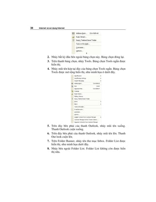 38   Internet và s   d ng Internet




              2. Nháy b t kỳ âu bên ngoài b ng ch n này. B ng ch n óng l i.
              3. Trên thanh b ng ch n, nháy Tools. B ng ch n Tools ng n ư c
                 hi n th .
              4. Nháy mũi tên kép t i áy c a b ng ch n Tools ng n. B ng ch n
                 Tools ư c m r ng hi n th , như minh h a dư i ây.




              5. Trên áy bên ph i c a thanh Outlook, nháy mũi tên xu ng.
                 Thanh Outlook cu n xu ng.
              6. Trên áy bên ph i c a thanh Outlook, nháy mũi tên lên. Thanh
                 Out look cu n lên.
              7. Trên Folder Banner, nháy tên thư m c Inbox. Folder List ư c
                 hi n th , như minh h a dư i ây.
              8. Nháy bên ngoài Folder List. Folder List không còn ư c hi n
                 th n a.
 