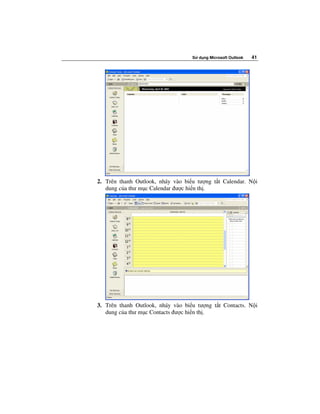 S   d ng Microsoft Outlook   41




2. Trên thanh Outlook, nháy vào bi u tư ng t t Calendar. N i
   dung c a thư m c Calendar ư c hi n th .




3. Trên thanh Outlook, nháy vào bi u tư ng t t Contacts. N i
   dung c a thư m c Contacts ư c hi n th .
 