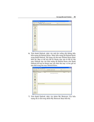 S   d ng Microsoft Outlook   43




6. Trên thanh Outlook, nháy vào mũi tên xu ng n u không th y
   bi u tư ng t t Deleted Items. Nháy bi u tư ng t t Deleted Items
   trong thanh Outlook. N i dung c a thư m c Deleted Items ư c
   hi n th . B n có th kéo b t kỳ kho n m c nào t b t kỳ thư
   m c Outlook nào vào bi u tư ng t t Deleted Items trên thanh
   Outlook     lo i b kho n m c này kh i thư m c và lưu gi nó
   t m th i trong thư m c Deleted Items.




7. Trên thanh Outlook, nháy vào nhóm My Shortcuts. Các bi u
   tư ng t t có s n trong nhóm My Shortcuts ư c hi n th .
 