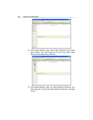 44   Internet và s   d ng Internet




              8. Trên thanh Outlook, nháy nhóm Other Shortcuts (hay thanh
                 nhóm Other). Các bi u tư ng t t có s n trong nhóm Other
                 Shortcuts (hay Other) ư c hi n th .




              9. Trên thanh Outlook, nháy vào nhóm Outlook Shortcuts. Các
                 bi u tư ng t t có s n trong nhóm Outlook Shortcuts xu t hi n
                 tr l i.
 