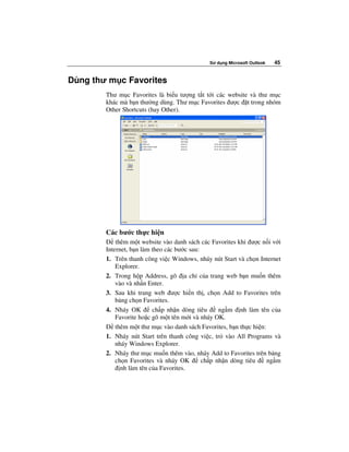 S   d ng Microsoft Outlook   45


Dùng thư m c Favorites
        Thư m c Favorites là bi u tư ng t t t i các website và thư m c
        khác mà b n thư ng dùng. Thư m c Favorites ư c t trong nhóm
        Other Shortcuts (hay Other).




        Các bư c th c hi n
            thêm m t website vào danh sách các Favorites khi ư c n i v i
        Internet, b n làm theo các bư c sau:
        1. Trên thanh công vi c Windows, nháy nút Start và ch n Internet
            Explorer.
        2. Trong h p Address, gõ a ch c a trang web b n mu n thêm
            vào và nh n Enter.
        3. Sau khi trang web ư c hi n th , ch n Add to Favorites trên
            b ng ch n Favorites.
        4. Nháy OK        ch p nh n dòng tiêu      ng m nh làm tên c a
            Favorite ho c gõ m t tên m i và nháy OK.
            thêm m t thư m c vào danh sách Favorites, b n th c hi n:
        1. Nháy nút Start trên thanh công vi c, tr vào All Programs và
            nháy Windows Explorer.
        2. Nháy thư m c mu n thêm vào, nháy Add to Favorites trên b ng
            ch n Favorites và nháy OK        ch p nh n dòng tiêu     ng m
              nh làm tên c a Favorites.
 