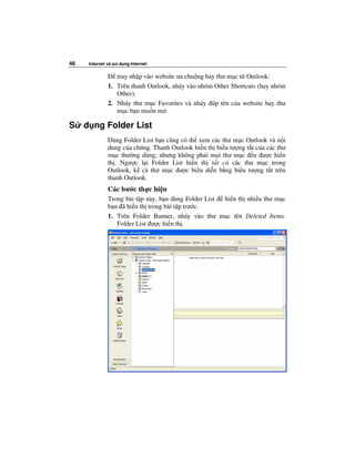 46    Internet và s   d ng Internet

                  truy nh p vào website ưa chu ng hay thư m c t Outlook:
               1. Trên thanh Outlook, nháy vào nhóm Other Shortcuts (hay nhóm
                  Other).
               2. Nháy thư m c Favorites và nháy úp tên c a website hay thư
                  m c b n mu n m .

S    d ng Folder List
               Dùng Folder List b n cũng có th xem các thư m c Outlook và n i
               dung c a chúng. Thanh Outlook hi n th bi u tư ng t t c a các thư
               m c thư ng dùng; nhưng không ph i m i thư m c u ư c hi n
               th . Ngư c l i Folder List hi n th t t c các thư m c trong
               Outlook, k c thư m c ư c bi u di n b ng bi u tư ng t t trên
               thanh Outlook.
               Các bư c th c hi n
               Trong bài t p này, b n dùng Folder List hi n th nhi u thư m c
               b n ã hi n th trong bài t p trư c.
               1. Trên Folder Banner, nháy vào thư m c tên Deleted Items.
                  Folder List ư c hi n th .
 