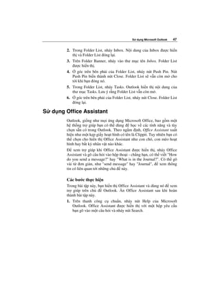 S   d ng Microsoft Outlook   47


         2. Trong Folder List, nháy Inbox. N i dung c a Inbox ư c hi n
            th và Folder List óng l i.
         3. Trên Folder Banner, nháy vào thư m c tên Inbox. Folder List
             ư c hi n th .
         4.    góc trên bên ph i c a Folder List, nháy nút Push Pin. Nút
            Push Pin bi n thành nút Close. Folder List s v n còn m cho
            t i khi b n óng nó.
         5. Trong Folder List, nháy Tasks. Outlook hi n th n i dung c a
            thư m c Tasks. Lưu ý r ng Folder List v n còn m .
         6.    góc trên bên ph i c a Folder List, nháy nút Close. Folder List
             óng l i.

S   d ng Office Assistant
         Outlook, gi ng như m i ng d ng Microsoft Office, bao g m m t
         h th ng tr giúp b n có th dùng          h c v các tính năng và tùy
         ch n s n có trong Outlook. Theo ng m nh, Office Assistant xu t
         hi n như m t k p gi y ho t hình có tên là Clippit. Tuy nhiên b n có
         th ch n cho hi n th Office Assistant như con chó, con mèo ho t
         hình hay b t kỳ nhân v t nào khác.
              xem tr giúp khi Office Assistant ư c hi n th , nháy Office
         Assistant và gõ câu h i vào h p tho i - ch ng h n, có th vi t "How
         do you send a message?" hay "What is in the Journal?". Có th gõ
         vài t ơn gi n, như "send message" hay "Journal",         xem thông
         tin có liên quan t i nh ng ch    này.

         Các bư c th c hi n
         Trong bài t p này, b n hi n th Office Assistant và dùng nó xem
         tr giúp trên ch       Outlook. n Office Assistant sau khi hoàn
         thành bài t p này.
         1. Trên thanh công c chu n, nháy nút Help c a Microsoft
            Outlook. Office Assistant ư c hi n th v i m t h p yêu c u
            b n gõ vào m t câu h i và nháy nút Search.
 