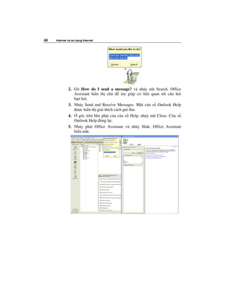 48   Internet và s   d ng Internet




              2. Gõ How do I send a message? và nháy nút Search. Office
                 Assistant hi n th ch        tr giúp có liên quan t i câu h i
                 b n h i.
              3. Nháy Send and Receive Messages. M t c a s Outlook Help
                  ư c hi n th gi i thích cách g i thư.
              4.    góc trên bên ph i c a c a s Help, nháy nút Close. C a s
                 Outlook Help óng l i.
              5. Nháy ph i Office Assistane và nháy Hide. Office Assistant
                 bi n m t.
 