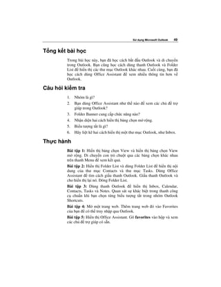 S   d ng Microsoft Outlook   49


T ng k t bài h c
         Trong bài h c này, b n ã h c cách b t u Outlook và di chuy n
         trong Outlook. B n cũng h c cách dùng thanh Outlook và Folder
         List   hi n th các thư m c Outlook khác nhau. Cu i cùng, b n ã
         h c cách dùng Office Assistant     xem nhi u thông tin hơn v
         Outlook.

Câu h i ki m tra
         1.   Nhóm là gì?
         2.   B n dùng Office Assistant như th nào      xem các ch      tr
              giúp trong Outlook?
         3.   Folder Banner cung c p ch c năng nào?
         4.   Nh n di n hai cách hi n th b ng ch n m r ng.
         5.   Bi u tư ng t t là gì?
         6.   Hãy li t kê hai cách hi n th m t thư m c Outlook, như Inbox.

Th c hành
         Bài t p 1: Hi n th b ng ch n View và hi n th b ng ch n View
         m r ng. Di chuy n con tr chu t qua các b ng ch n khác nhau
         trên thanh Menu xem k t qu .
         Bài t p 2: Hi n th Folder List và dùng Folder List    hi n th n i
         dung c a thư m c Contacts và thư m c Tasks. Dùng Office
         Assistant    tìm cách gi u thanh Outlook. Gi u thanh Outlook và
         cho hi n th l i nó. óng Folder List.
         Bài t p 3: Dùng thanh Outlook          hi n th Inbox, Calendar,
         Contacts, Tasks và Notes. Quan sát s khác bi t trong thanh công
         c chu n khi b n ch n t ng bi u tư ng t t trong nhóm Outlook
         Shortcuts.
         Bài t p 4: M m t trang web. Thêm trang web ó vào Favorites
         c a b n có th truy nh p qua Outlook.
         Bài t p 5: Hi n th Office Assistant. Gõ favorites vào h p và xem
         các ch     tr giúp có s n.
 