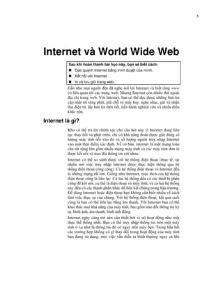 5




Internet và World Wide Web
          Sau khi hoàn thành bài h c này, b n s bi t cách:
              D o quanh Internet b ng trình duy t c a mình.
              K t n i v i Internet.
              In và lưu gi trang web.
          G n như m i ngư i u ã nghe nói t i Internet và bi t r ng www
          có liên quan t i các trang web. Nhưng Internet còn nhi u th ngoài
            a ch trang web. V i Internet, b n có th       c ư c nh ng b n tin
          c p nh t t i t ng phút, gi ch vé máy bay, nghe nh c, g i và nh n
          thư i n t , l y b n tin th i ti t, ti n hành nghiên c u và nhi u i u
          khác n a.

Internet là gì?
          Khó có th tr l i chính xác cho câu h i này vì Internet ang liên
          t c thay i và phát tri n, ch có kh năng oán ư c g n úng s
          lư ng máy tính n i vào ó và s lư ng ngư i truy nh p Internet
          vào m t th i i m xác nh. V cơ b n, internet là m t m ng toàn
          c u r t r ng l n g m nhi u m ng máy tính và các máy tính ơn l
            ư c k t n i và trao i thông tin v i nhau.
          Internet có th so sánh ư c v i h th ng i n tho i (th c t , t i
          nhi u nơi vi c truy nh p Internet ư c th c hi n thông qua h
          th ng i n tho i công c ng). C h th ng i n tho i và Internet u
          là nh ng m ng r t l n. Gi ng như Internet, m c ích c a h th ng
            i n tho i cũng là liên l c. C hai h th ng u có các thi t b ph n
          c ng k t n i, c th là i n tho i và máy tính, và c hai h th ng
          này u có các thành ph n khác liên k t chúng trong h u trư ng.
              dùng Internet ho c i n tho i b n không c n bi t nhi u v cách
          làm vi c th c s c a chúng. V i h th ng i n tho i, k t qu cu i
          cùng là b n có th liên l c b ng âm thanh. V i Internet b n có th
          khai thác m i kh năng c a máy tính, bao g m trao i thông tin ký
          t , hình nh, âm thanh, hình nh ng.
          Internet ngày càng tr nên c n thi t b i vì nó ho t ng như m t
          th c th th ng nh t. B n có th truy nh p thông tin trên m t máy
          tính xa như là thông tin ó có ngay trên máy b n. Trong h u h t
          các trư ng h p không có gì thay i trong ho t ng c a máy tính
          b n ang s d ng, m i vi c v n di n ra bình thư ng ngay c khi
 