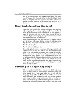 6      Internet và s   d ng Internet

                b n k t n i v i m t m ng máy tính khác cách xa b n hàng nghìn
                cây s . Vi c cho phép thâm nh p thông tin trên kh p th gi i như là
                thông tin riêng trên máy c a b n chính là m t c tính làm cho
                Internet tr thành m t công c r t m nh        trao i thông tin và
                liên l c.

    i u gì làm cho Internet ho t                   ng ư c?
                Gi ng như vi c trao i ngôn ng c a con ngư i, máy tính trong
                m t m ng cũng c n có m t ngôn ng chung            có th liên l c v i
                nhau.     cho nhi u m ng có th trao i thông tin, m i máy tính và
                m ng k t n i chúng ph i cùng s d ng chung m t quy t c liên l c
                v i nhau. “Ngôn ng ” cho phép các máy tính ho c các m ng có th
                giao ti p v i nhau ư c g i là giao th c.
                Trong thu t ng thư ng ngày, m t giao th c là m t t p h p các
                quy t c ã ư c ch p nh n. Khi b n liên l c v i ai ó qua ư ng
                 i n tho i, b n dùng m t ki u nghi th c liên l c. Ví d như sau:
                Xin chào, tôi xin nghe...
                Xin chào, tôi có th liên l c v i...
                Trong th t ng máy tính, v b n ch t có th coi giao th c là: m t
                t p h p các quy t c m i máy tính c n tuân th khi tương tác v i
                nhau. Có hai giao th c ch      o t o kh năng cho các máy tính trên
                Internet liên l c và trao i d li u. Các giao th c này có tên là
                Transmission Control Protocol (TCP) và Internet Protocol (IP). B i
                vì c hai giao th c ó là hai giao th c c t lõi làm cho Internet ho t
                   ng, chúng luôn ư c nh c t i cùng nhau là TCP/IP. Cho dù các
                m ng n i vào internet có th r t khác bi t, TCP/IP cung c p m t
                ngôn ng chung        các máy tính có th “nói chuy n” và trao i
                thông tin ư c v i nhau.

Internet có gì và ai là ngư i dùng chúng?
                N u như b n ã t ng thám hi m Internet, b n s th y m t lư ng
                thông tin kh ng l trên ó. B n có th ti p c n hàng tri u máy tính
                thông qua các d ch v khác nhau, nh ng d ch v m i xu t hi n
                hàng ngày cho phép b n l y ư c thông tin mà b n mu n. Ví d
                b n có th chuy n ho c t i thông tin xu ng máy c a b n, duy t qua
                nhi u trang, tìm ki m thông qua hòm thư i n t c a b n trên
                m ng, chuy n i thư tín i n t cho ngư i quen, c báo i n t ...
                Trên Internet b n có th tìm ư c m i ch     liên quan. B n có th
 