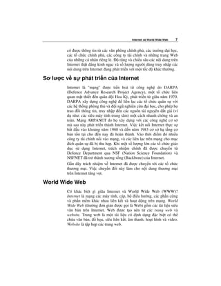 Internet và World Wide Web   7


       có ư c thông tin t các văn phòng chính ph , các trư ng i h c,
       các t ch c chính ph , các công ty tài chính và nh ng trang Web
       c a nh ng cá nhân riêng l .    r ng và chi u sâu các n i dung trên
       Internet th t áng kinh ng c và s lư ng ngư i dùng truy nh p các
       n i dung trên Internet ang phát tri n v i m t t c  khác thư ng.

Sơ lư c v s    phát tri n c a Internet
       Internet là "m ng" ư c ti n hoá t công ngh do DARPA
       (Defence Advance Research Project Agency), m t t ch c liên
       quan m t thi t n quân i Hoa Kỳ, phát tri n t gi a năm 1970.
       DARPA xây d ng công ngh          liên l c các t ch c quân s v i
       các h th ng phòng th và i ngũ nghiên c u i h c, cho phép h
       trao i thông tin, truy nh p n các ngu n tài nguyên t giá (ví
       d như: các siêu máy tính trung tâm) m t cách nhanh chóng và an
       toàn. M ng ARPANET do h xây d ng v i các công ngh cơ s
       mà sau này phát tri n thành Internet. Vi c k t n i Internet th c s
       b t u vào kho ng năm 1980 và n năm 1983 cơ s h t ng cơ
       b n t n t i cho n nay ã hoàn thành. Vào th i i m ó nhi u
       công ty tài chính n i vào m ng, và các liên l c trên m ng cho m c
         ích quân s ã b thu h p. Khi m t s lư ng l n các t ch c giáo
       d c s d ng Internet, trách nhi m chính ã ư c chuy n t
       Defence Department qua NSF (Nation Science Foundation) và
       NSFNET ã tr thành xương s ng (Backbone) c a Internet.
       G n ây trách nhi m v Internet ã ư c chuy n t i các t ch c
       thương m i. Vi c chuy n i này làm cho n i dung thương m i
       trên Internet tăng v t.

World Wide Web
       Có khác bi t gì gi a Internet và World Wide Web (WWW)?
       Internet là m ng các máy tính, cáp, b i u hư ng, các ph n c ng
       và ph n m m khác nhau liên k t và ho t ng trên m ng. World
       Wide Web (thư ng ơn gi n ư c g i là Web) g m các tài li u siêu
       văn b n trên Internet. Web ư c t o nên t các trang web và
       website. Trang web là m t tài li u có nh d ng c bi t có th
       ch a văn b n,     h a, siêu liên k t, âm thanh, ho t hình và video.
       Website là t p h p các trang web.
 