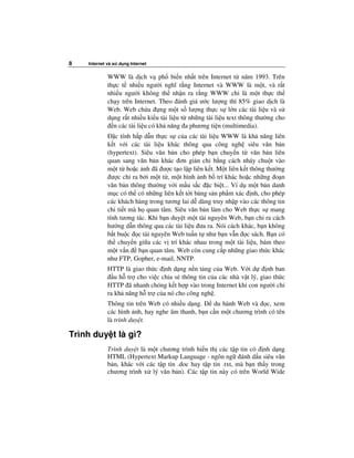 8   Internet và s   d ng Internet


             WWW là d ch v ph bi n nh t trên Internet t năm 1993. Trên
             th c t nhi u ngư i nghĩ r ng Internet và WWW là m t, và r t
             nhi u ngư i không th nh n ra r ng WWW ch là m t th c th
             ch y trên Internet. Theo ánh giá ư c lư ng thì 85% giao d ch là
             Web. Web ch a ng m t s lư ng th c s l n các tài li u và s
             d ng r t nhi u ki u tài li u t nh ng tài li u text thông thư ng cho
               n các tài li u có kh năng a phương ti n (multimedia).
                c tính h p d n th c s c a các tài li u WWW là kh năng liên
             k t v i các tài li u khác thông qua công ngh siêu văn b n
             (hypertext). Siêu văn b n cho phép b n chuy n t văn b n liên
             quan sang văn b n khác ơn gi n ch b ng cách nháy chu t vào
             m t t ho c nh ã ư c t o l p liên k t. M t liên k t thông thư ng
               ư c ch ra b i m t t , m t hình nh b trí khác ho c nh ng o n
             văn b n thông thư ng v i m u s c c bi t... Ví d m t b n danh
             m c có th có nh ng liên k t t i b ng s n ph m xác nh, cho phép
             các khách hàng trong tương lai d dàng truy nh p vào các thông tin
             chi ti t mà h quan tâm. Siêu văn b n làm cho Web th c s mang
             tính tương tác. Khi b n duy t m t tài nguyên Web, b n ch ra cách
             hư ng d n thông qua các tài li u ưa ra. Nói cách khác, b n không
             b t bu c c tài nguyên Web tu n t như b n v n c sách. B n có
             th chuy n gi a các v trí khác nhau trong m t tài li u, bám theo
             m t v n b n quan tâm. Web còn cung c p nh ng giao th c khác
             như FTP, Gopher, e-mail, NNTP.
             HTTP là giao th c nh d ng n n t ng c a Web. V i d          nh ban
                u h tr cho vi c chia s thông tin c a các nhà v t lý, giao th c
             HTTP ã nhanh chóng k t h p vào trong Internet khi con ngư i ch
             ra kh năng h tr c a nó cho công ngh .
             Thông tin trên Web có nhi u d ng.    du hành Web và c, xem
             các hình nh, hay nghe âm thanh, b n c n m t chương trình có tên
             là trình duy t.

Trình duy t là gì?
             Trình duy t là m t chương trình hi n th các t p tin có nh d ng
             HTML (Hypertext Markup Language - ngôn ng ánh d u siêu văn
             b n, khác v i các t p tin .doc hay t p tin .txt, mà b n th y trong
             chương trình x lý văn b n). Các t p tin này có trên World Wide
 