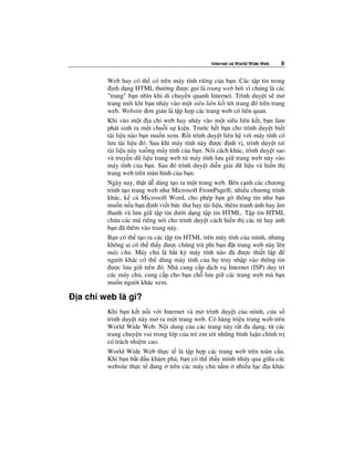 Internet và World Wide Web   9


      Web hay có th có trên máy tính riêng c a b n. Các t p tin trong
         nh d ng HTML thư ng ư c g i là trang web b i vì chúng là các
      "trang" b n nhìn khi di chuy n quanh Internet. Trình duy t s m
      trang m i khi b n nháy vào m t siêu liên k t t i trang ó trên trang
      web. Website ơn gi n là t p h p các trang web có liên quan.
      Khi vào m t a ch web hay nháy vào m t siêu liên k t, b n làm
      phát sinh ra m t chu i s ki n. Trư c h t b n cho trình duy t bi t
      tài li u nào b n mu n xem. R i trình duy t liên h v i máy tính có
      lưu tài li u ó. Sau khi máy tính này ư c nh v , trình duy t t i
      tài li u này xu ng máy tính c a b n. Nói cách khác, trình duy t sao
      và truy n d li u trang web t máy tính lưu gi trang web này vào
      máy tính c a b n. Sau ó trình duy t di n gi i d li u và hi n th
      trang web trên màn hình c a b n.
      Ngày nay, th t d dàng t o ra m t trang web. Bên c nh các chương
      trình t o trang web như Microsoft FrontPage®, nhi u chương trình
      khác, k c Microsoft Word, cho phép b n gõ thông tin như b n
      mu n n u b n nh vi t b c thư hay tài li u, thêm tranh nh hay âm
      thanh và lưu gi t p tin dư i d ng t p tin HTML. T p tin HTML
      ch a các mã riêng nói cho trình duy t cách hi n th các t hay nh
      b n ã thêm vào trang này.
      B n có th t o ra các t p tin HTML trên máy tính c a mình, nhưng
      không ai có th th y ư c chúng tr phi b n t trang web này lên
      máy ch . Máy ch là b t kỳ máy tính nào ã ư c thi t l p
      ngư i khác có th dùng máy tính c a h truy nh p vào thông tin
        ư c lưu gi trên ó. Nhà cung c p d ch v Internet (ISP) duy trì
      các máy ch , cung c p cho b n ch lưu gi các trang web mà b n
      mu n ngư i khác xem.

a ch web là gì?
      Khi b n k t n i v i Internet và m trình duy t c a mình, c a s
      trình duy t này m ra m t trang web. Có hàng tri u trang web trên
      World Wide Web. N i dung c a các trang này r t a d ng, t các
      trang chuy n vui trong l p c a tr em t i nh ng bình lu n chính tr
      có trách nhi m cao.
      World Wide Web th c t là t p h p các trang web trên toàn c u.
      Khi b n b t u khám phá, b n có th th y mình nh y qua gi a các
      website th c t ang trên các máy ch n m nhi u l c a khác
 