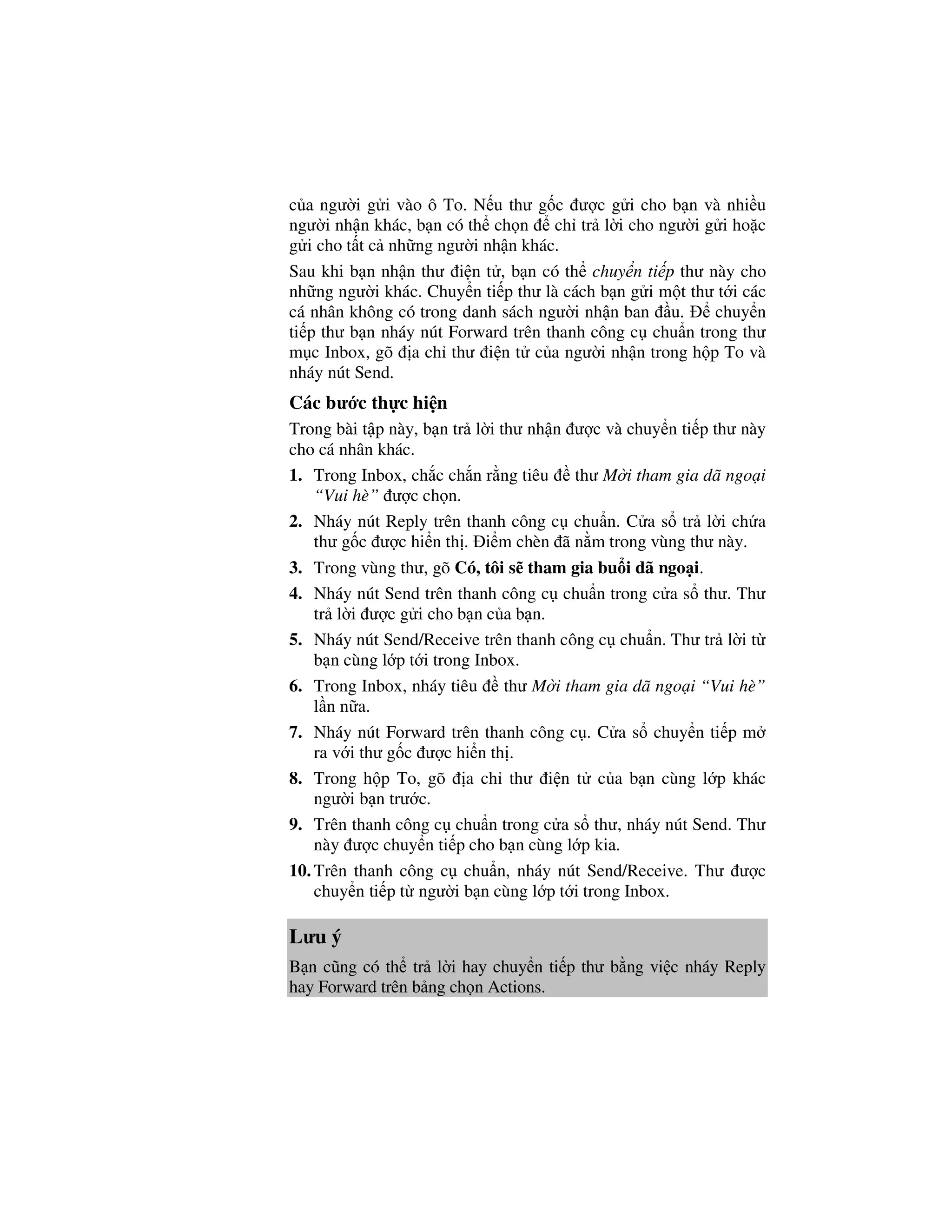 c a ngư i g i vào ô To. N u thư g c ư c g i cho b n và nhi u
ngư i nh n khác, b n có th ch n ch tr l i cho ngư i g i ho c
g i cho t t c nh ng ngư i nh n khác.
Sau khi b n nh n thư i n t , b n có th chuy n ti p thư này cho
nh ng ngư i khác. Chuy n ti p thư là cách b n g i m t thư t i các
cá nhân không có trong danh sách ngư i nh n ban u.       chuy n
ti p thư b n nháy nút Forward trên thanh công c chu n trong thư
m c Inbox, gõ a ch thư i n t c a ngư i nh n trong h p To và
nháy nút Send.
Các bư c th c hi n
Trong bài t p này, b n tr l i thư nh n ư c và chuy n ti p thư này
cho cá nhân khác.
1. Trong Inbox, ch c ch n r ng tiêu thư M i tham gia dã ngo i
    “Vui hè” ư c ch n.
2. Nháy nút Reply trên thanh công c chu n. C a s tr l i ch a
    thư g c ư c hi n th . i m chèn ã n m trong vùng thư này.
3. Trong vùng thư, gõ Có, tôi s tham gia bu i dã ngo i.
4. Nháy nút Send trên thanh công c chu n trong c a s thư. Thư
    tr l i ư c g i cho b n c a b n.
5. Nháy nút Send/Receive trên thanh công c chu n. Thư tr l i t
    b n cùng l p t i trong Inbox.
6. Trong Inbox, nháy tiêu      thư M i tham gia dã ngo i “Vui hè”
    l n n a.
7. Nháy nút Forward trên thanh công c . C a s chuy n ti p m
    ra v i thư g c ư c hi n th .
8. Trong h p To, gõ a ch thư i n t c a b n cùng l p khác
    ngư i b n trư c.
9. Trên thanh công c chu n trong c a s thư, nháy nút Send. Thư
    này ư c chuy n ti p cho b n cùng l p kia.
10. Trên thanh công c chu n, nháy nút Send/Receive. Thư ư c
    chuy n ti p t ngư i b n cùng l p t i trong Inbox.

Lưu ý
B n cũng có th tr l i hay chuy n ti p thư b ng vi c nháy Reply
hay Forward trên b ng ch n Actions.
 