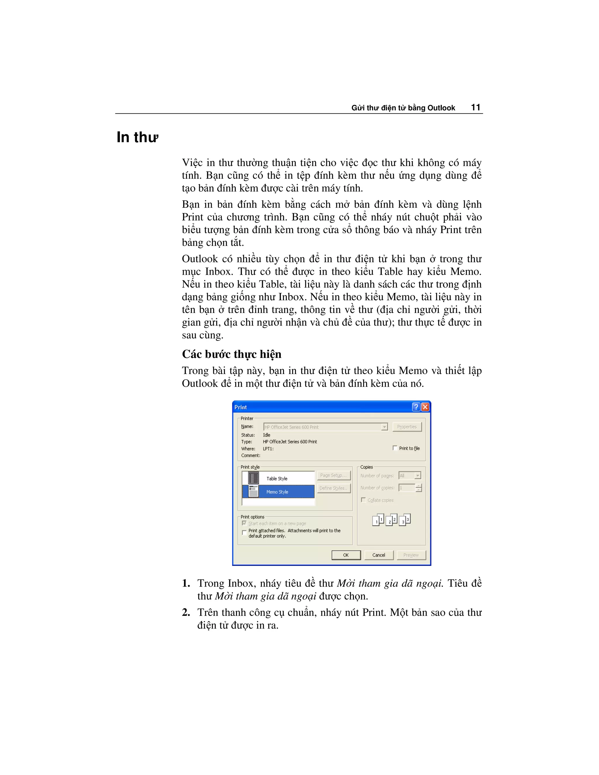 G i thư i n t   b ng Outlook   11


In thư
         Vi c in thư thư ng thu n ti n cho vi c c thư khi không có máy
         tính. B n cũng có th in t p ính kèm thư n u ng d ng dùng
         t o b n ính kèm ư c cài trên máy tính.
         B n in b n ính kèm b ng cách m b n ính kèm và dùng l nh
         Print c a chương trình. B n cũng có th nháy nút chu t ph i vào
         bi u tư ng b n ính kèm trong c a s thông báo và nháy Print trên
         b ng ch n t t.
         Outlook có nhi u tùy ch n        in thư i n t khi b n trong thư
         m c Inbox. Thư có th ư c in theo ki u Table hay ki u Memo.
         N u in theo ki u Table, tài li u này là danh sách các thư trong nh
         d ng b ng gi ng như Inbox. N u in theo ki u Memo, tài li u này in
         tên b n trên nh trang, thông tin v thư ( a ch ngư i g i, th i
         gian g i, a ch ngư i nh n và ch         c a thư); thư th c t ư c in
         sau cùng.
         Các bư c th c hi n
         Trong bài t p này, b n in thư i n t theo ki u Memo và thi t l p
         Outlook in m t thư i n t và b n ính kèm c a nó.




         1. Trong Inbox, nháy tiêu   thư M i tham gia dã ngo i. Tiêu
            thư M i tham gia dã ngo i ư c ch n.
         2. Trên thanh công c chu n, nháy nút Print. M t b n sao c a thư
             i n t ư c in ra.
 