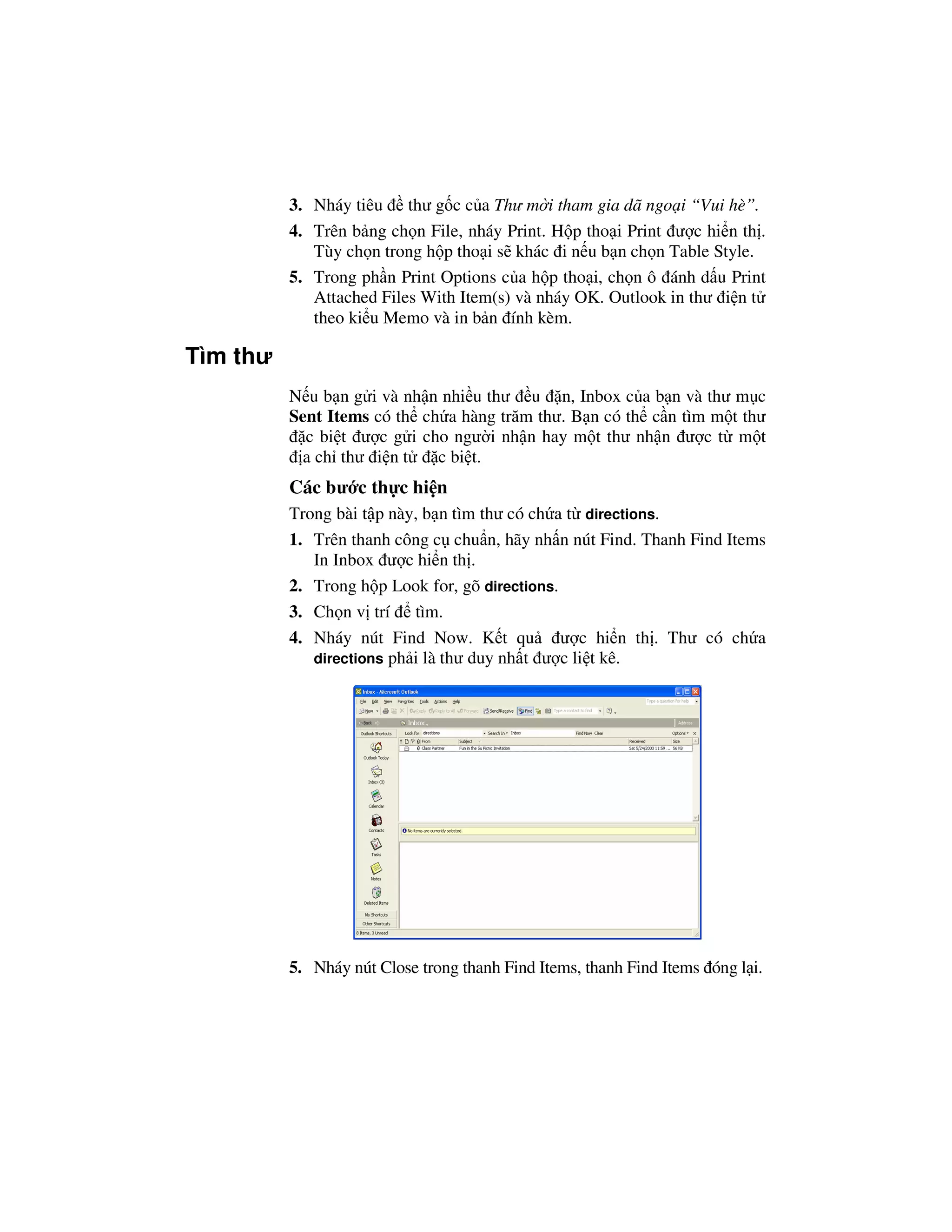 3. Nháy tiêu thư g c c a Thư m i tham gia dã ngo i “Vui hè”.
          4. Trên b ng ch n File, nháy Print. H p tho i Print ư c hi n th .
             Tùy ch n trong h p tho i s khác i n u b n ch n Table Style.
          5. Trong ph n Print Options c a h p tho i, ch n ô ánh d u Print
             Attached Files With Item(s) và nháy OK. Outlook in thư i n t
             theo ki u Memo và in b n ính kèm.

Tìm thư
          N u b n g i và nh n nhi u thư u n, Inbox c a b n và thư m c
          Sent Items có th ch a hàng trăm thư. B n có th c n tìm m t thư
            c bi t ư c g i cho ngư i nh n hay m t thư nh n ư c t m t
            a ch thư i n t   c bi t.
          Các bư c th c hi n
          Trong bài t p này, b n tìm thư có ch a t directions.
          1. Trên thanh công c chu n, hãy nh n nút Find. Thanh Find Items
             In Inbox ư c hi n th .
          2. Trong h p Look for, gõ directions.
          3. Ch n v trí tìm.
          4. Nháy nút Find Now. K t qu ư c hi n th . Thư có ch a
             directions ph i là thư duy nh t ư c li t kê.




          5. Nháy nút Close trong thanh Find Items, thanh Find Items óng l i.
 