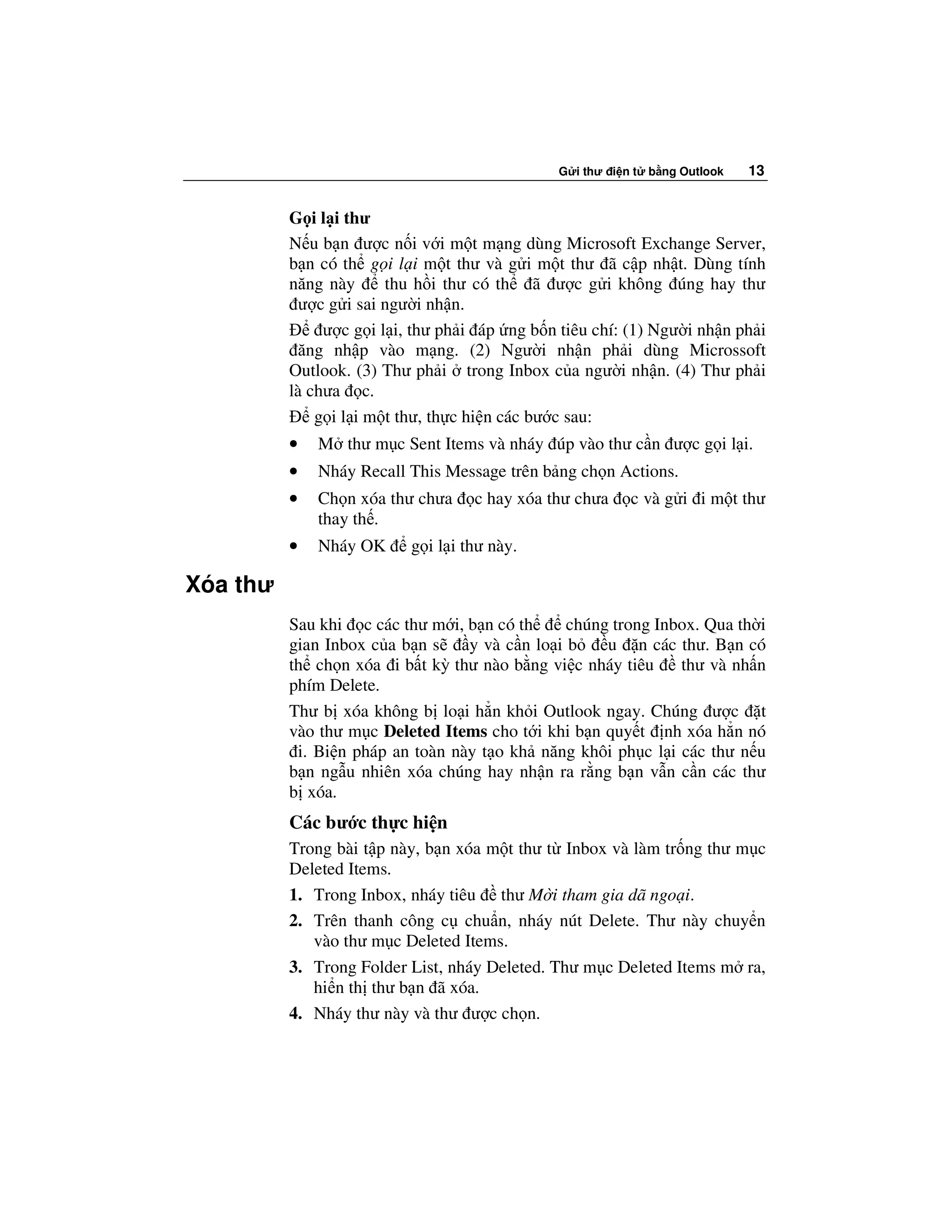 G i thư i n t   b ng Outlook   13


          G i l i thư
          N u b n ư c n i v i m t m ng dùng Microsoft Exchange Server,
          b n có th g i l i m t thư và g i m t thư ã c p nh t. Dùng tính
          năng này      thu h i thư có th ã ư c g i không úng hay thư
            ư c g i sai ngư i nh n.
               ư c g i l i, thư ph i áp ng b n tiêu chí: (1) Ngư i nh n ph i
            ăng nh p vào m ng. (2) Ngư i nh n ph i dùng Microssoft
          Outlook. (3) Thư ph i trong Inbox c a ngư i nh n. (4) Thư ph i
          là chưa c.
              g i l i m t thư, th c hi n các bư c sau:
          •   M thư m c Sent Items và nháy úp vào thư c n ư c g i l i.
          •   Nháy Recall This Message trên b ng ch n Actions.
          •   Ch n xóa thư chưa    c hay xóa thư chưa      c và g i i m t thư
              thay th .
          •   Nháy OK     g i l i thư này.

Xóa thư
          Sau khi c các thư m i, b n có th      chúng trong Inbox. Qua th i
          gian Inbox c a b n s    y và c n lo i b    u n các thư. B n có
          th ch n xóa i b t kỳ thư nào b ng vi c nháy tiêu     thư và nh n
          phím Delete.
          Thư b xóa không b lo i h n kh i Outlook ngay. Chúng ư c t
          vào thư m c Deleted Items cho t i khi b n quy t nh xóa h n nó
           i. Bi n pháp an toàn này t o kh năng khôi ph c l i các thư n u
          b n ng u nhiên xóa chúng hay nh n ra r ng b n v n c n các thư
          b xóa.
          Các bư c th c hi n
          Trong bài t p này, b n xóa m t thư t Inbox và làm tr ng thư m c
          Deleted Items.
          1. Trong Inbox, nháy tiêu thư M i tham gia dã ngo i.
          2. Trên thanh công c chu n, nháy nút Delete. Thư này chuy n
             vào thư m c Deleted Items.
          3. Trong Folder List, nháy Deleted. Thư m c Deleted Items m ra,
             hi n th thư b n ã xóa.
          4. Nháy thư này và thư ư c ch n.
 
