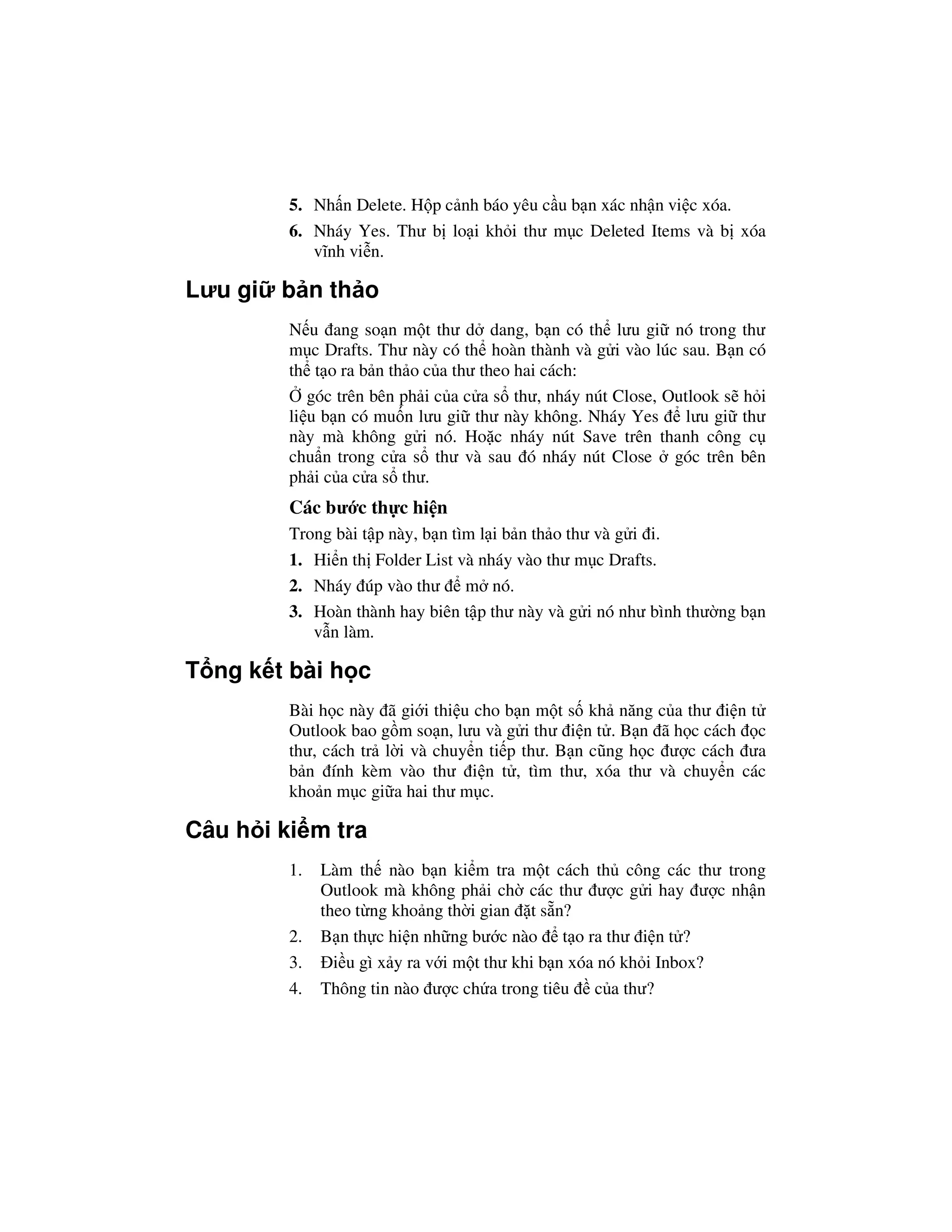 5. Nh n Delete. H p c nh báo yêu c u b n xác nh n vi c xóa.
         6. Nháy Yes. Thư b lo i kh i thư m c Deleted Items và b xóa
            vĩnh vi n.

Lưu gi   b n th o
         N u ang so n m t thư d dang, b n có th lưu gi nó trong thư
         m c Drafts. Thư này có th hoàn thành và g i vào lúc sau. B n có
         th t o ra b n th o c a thư theo hai cách:
            góc trên bên ph i c a c a s thư, nháy nút Close, Outlook s h i
         li u b n có mu n lưu gi thư này không. Nháy Yes        lưu gi thư
         này mà không g i nó. Ho c nháy nút Save trên thanh công c
         chu n trong c a s thư và sau ó nháy nút Close góc trên bên
         ph i c a c a s thư.
         Các bư c th c hi n
         Trong bài t p này, b n tìm l i b n th o thư và g i i.
         1. Hi n th Folder List và nháy vào thư m c Drafts.
         2. Nháy úp vào thư m nó.
         3. Hoàn thành hay biên t p thư này và g i nó như bình thư ng b n
            v n làm.

T ng k t bài h c
         Bài h c này ã gi i thi u cho b n m t s kh năng c a thư i n t
         Outlook bao g m so n, lưu và g i thư i n t . B n ã h c cách c
         thư, cách tr l i và chuy n ti p thư. B n cũng h c ư c cách ưa
         b n ính kèm vào thư i n t , tìm thư, xóa thư và chuy n các
         kho n m c gi a hai thư m c.

Câu h i ki m tra
         1.   Làm th nào b n ki m tra m t cách th công các thư trong
              Outlook mà không ph i ch các thư ư c g i hay ư c nh n
              theo t ng kho ng th i gian t s n?
         2.   B n th c hi n nh ng bư c nào t o ra thư i n t ?
         3.     i u gì x y ra v i m t thư khi b n xóa nó kh i Inbox?
         4.   Thông tin nào ư c ch a trong tiêu c a thư?
 