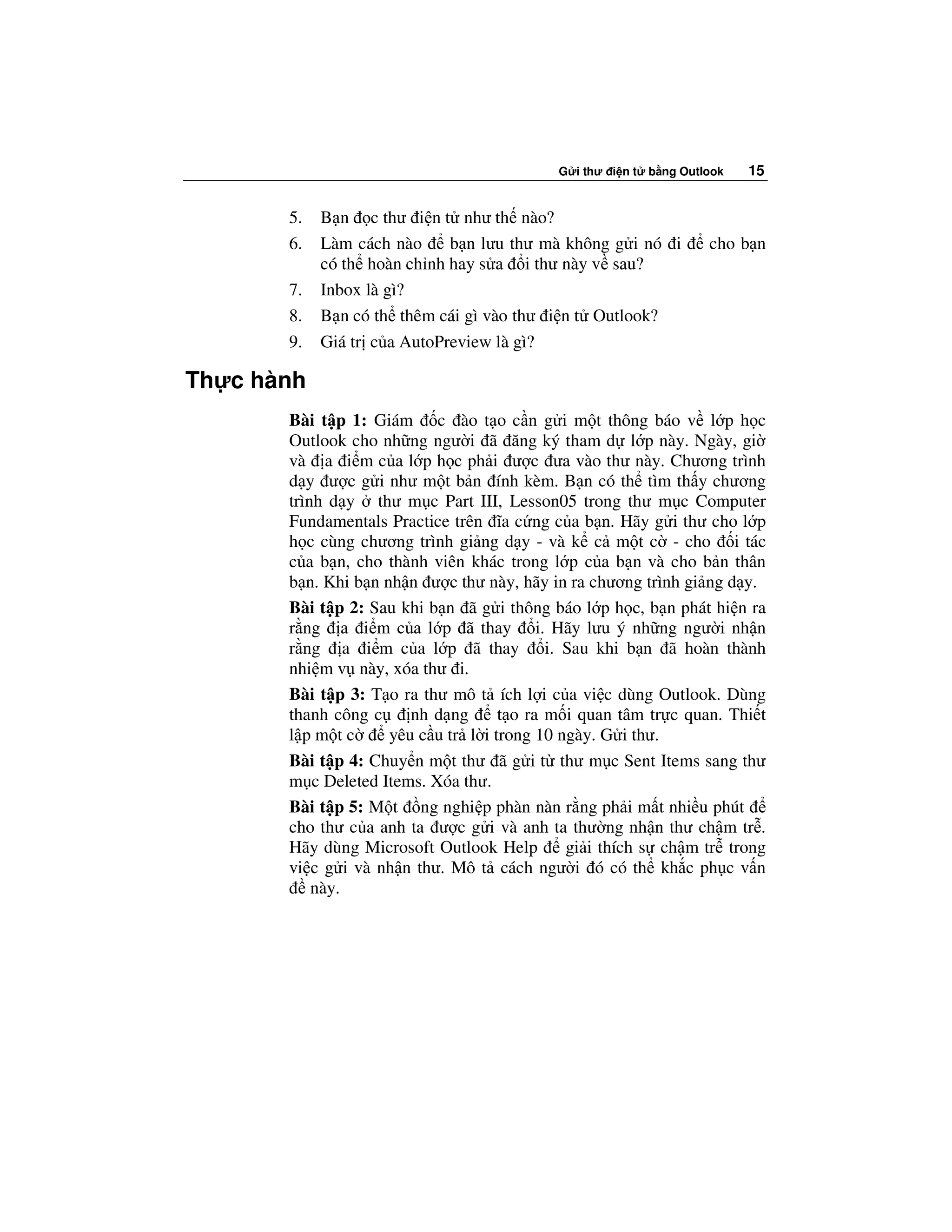 G i thư i n t   b ng Outlook   15


       5.   B n c thư i n t như th nào?
       6.   Làm cách nào     b n lưu thư mà không g i nó i           cho b n
            có th hoàn ch nh hay s a i thư này v sau?
       7.   Inbox là gì?
       8.   B n có th thêm cái gì vào thư i n t Outlook?
       9.   Giá tr c a AutoPreview là gì?

Th c hành
       Bài t p 1: Giám c ào t o c n g i m t thông báo v l p h c
       Outlook cho nh ng ngư i ã ăng ký tham d l p này. Ngày, gi
       và a i m c a l p h c ph i ư c ưa vào thư này. Chương trình
       d y ư c g i như m t b n ính kèm. B n có th tìm th y chương
       trình d y thư m c Part III, Lesson05 trong thư m c Computer
       Fundamentals Practice trên ĩa c ng c a b n. Hãy g i thư cho l p
       h c cùng chương trình gi ng d y - và k c m t c - cho i tác
       c a b n, cho thành viên khác trong l p c a b n và cho b n thân
       b n. Khi b n nh n ư c thư này, hãy in ra chương trình gi ng d y.
       Bài t p 2: Sau khi b n ã g i thông báo l p h c, b n phát hi n ra
       r ng a i m c a l p ã thay i. Hãy lưu ý nh ng ngư i nh n
       r ng a i m c a l p ã thay i. Sau khi b n ã hoàn thành
       nhi m v này, xóa thư i.
       Bài t p 3: T o ra thư mô t ích l i c a vi c dùng Outlook. Dùng
       thanh công c     nh d ng      t o ra m i quan tâm tr c quan. Thi t
       l pm tc       yêu c u tr l i trong 10 ngày. G i thư.
       Bài t p 4: Chuy n m t thư ã g i t thư m c Sent Items sang thư
       m c Deleted Items. Xóa thư.
       Bài t p 5: M t ng nghi p phàn nàn r ng ph i m t nhi u phút
       cho thư c a anh ta ư c g i và anh ta thư ng nh n thư ch m tr .
       Hãy dùng Microsoft Outlook Help        gi i thích s ch m tr trong
       vi c g i và nh n thư. Mô t cách ngư i ó có th kh c ph c v n
           này.
 