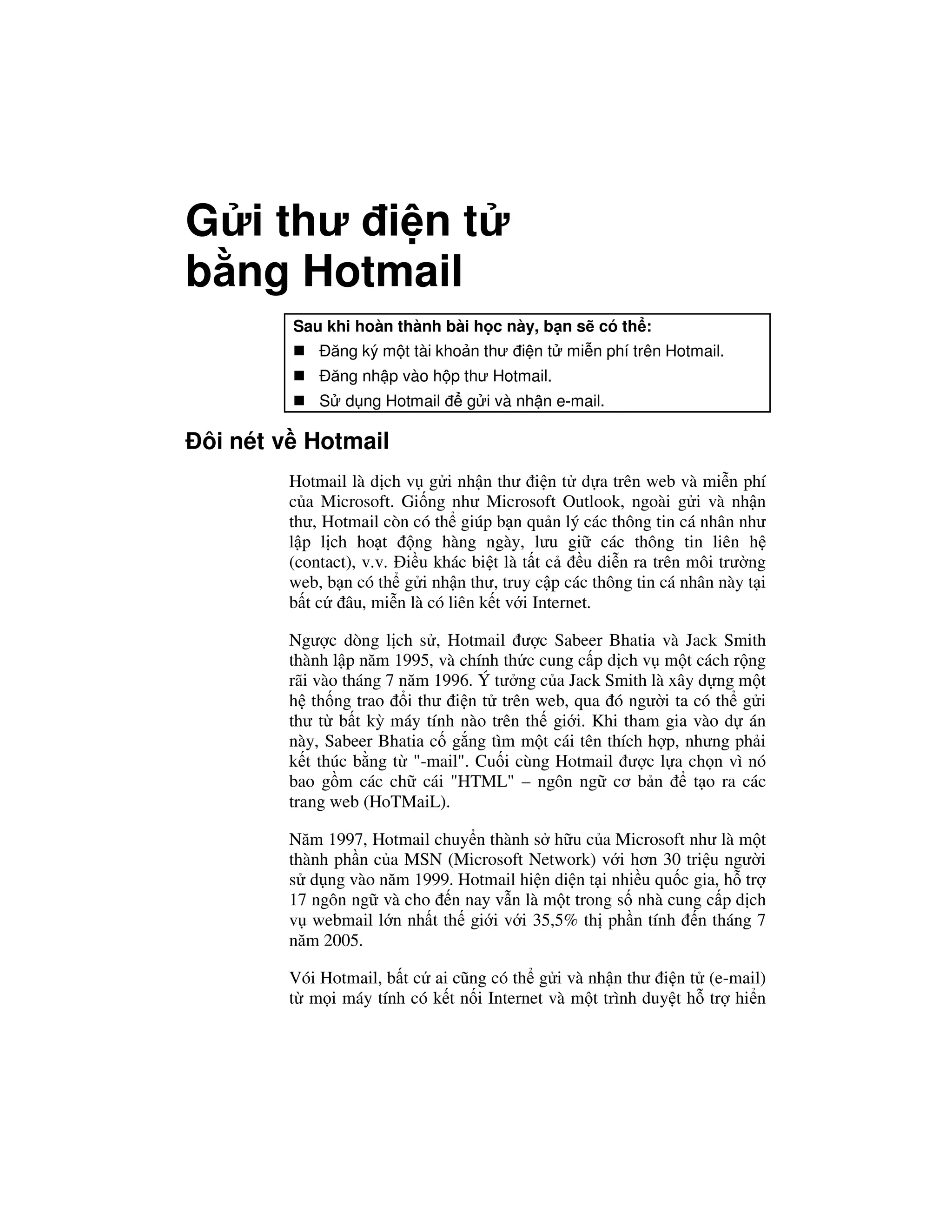 G i thư i n t
b ng Hotmail
       Sau khi hoàn thành bài h c này, b n s có th :
            ăng ký m t tài kho n thư i n t mi n phí trên Hotmail.
            ăng nh p vào h p thư Hotmail.
           S d ng Hotmail      g i và nh n e-mail.

ôi nét v Hotmail
       Hotmail là d ch v g i nh n thư i n t d a trên web và mi n phí
       c a Microsoft. Gi ng như Microsoft Outlook, ngoài g i và nh n
       thư, Hotmail còn có th giúp b n qu n lý các thông tin cá nhân như
       l p l ch ho t    ng hàng ngày, lưu gi các thông tin liên h
       (contact), v.v. i u khác bi t là t t c   u di n ra trên môi trư ng
       web, b n có th g i nh n thư, truy c p các thông tin cá nhân này t i
       b t c âu, mi n là có liên k t v i Internet.

       Ngư c dòng l ch s , Hotmail ư c Sabeer Bhatia và Jack Smith
       thành l p năm 1995, và chính th c cung c p d ch v m t cách r ng
       rãi vào tháng 7 năm 1996. Ý tư ng c a Jack Smith là xây d ng m t
       h th ng trao i thư i n t trên web, qua ó ngư i ta có th g i
       thư t b t kỳ máy tính nào trên th gi i. Khi tham gia vào d án
       này, Sabeer Bhatia c g ng tìm m t cái tên thích h p, nhưng ph i
       k t thúc b ng t "-mail". Cu i cùng Hotmail ư c l a ch n vì nó
       bao g m các ch cái "HTML" – ngôn ng cơ b n             t o ra các
       trang web (HoTMaiL).

       Năm 1997, Hotmail chuy n thành s h u c a Microsoft như là m t
       thành ph n c a MSN (Microsoft Network) v i hơn 30 tri u ngư i
       s d ng vào năm 1999. Hotmail hi n di n t i nhi u qu c gia, h tr
       17 ngôn ng và cho n nay v n là m t trong s nhà cung c p d ch
       v webmail l n nh t th gi i v i 35,5% th ph n tính n tháng 7
       năm 2005.

       Vói Hotmail, b t c ai cũng có th g i và nh n thư i n t (e-mail)
       t m i máy tính có k t n i Internet và m t trình duy t h tr hi n
 