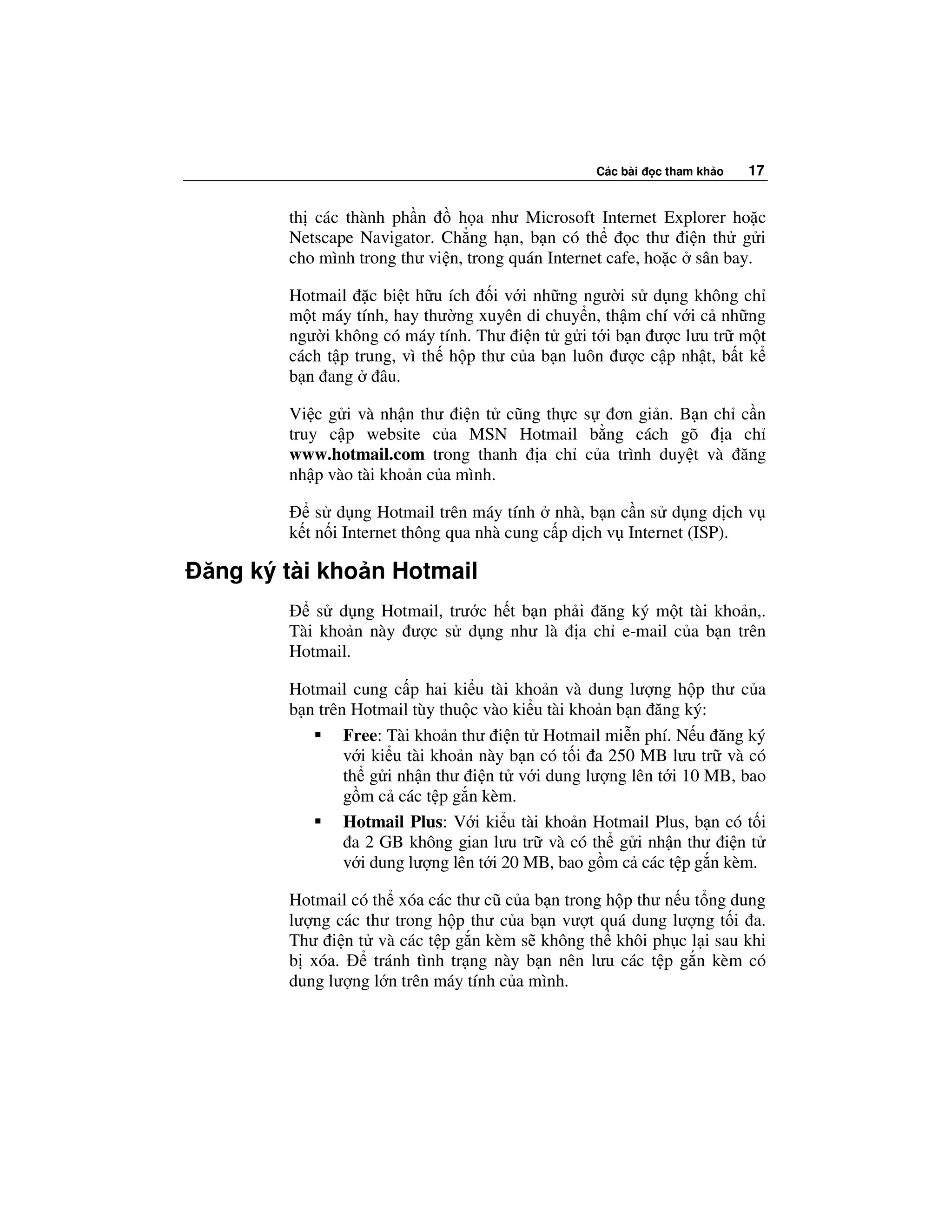 Các bài   c tham kh o   17


       th các thành ph n      h a như Microsoft Internet Explorer ho c
       Netscape Navigator. Ch ng h n, b n có th         c thư i n th g i
       cho mình trong thư vi n, trong quán Internet cafe, ho c sân bay.

       Hotmail c bi t h u ích i v i nh ng ngư i s d ng không ch
       m t máy tính, hay thư ng xuyên di chuy n, th m chí v i c nh ng
       ngư i không có máy tính. Thư i n t g i t i b n ư c lưu tr m t
       cách t p trung, vì th h p thư c a b n luôn ư c c p nh t, b t k
       b n ang      âu.

       Vi c g i và nh n thư i n t cũng th c s ơn gi n. B n ch c n
       truy c p website c a MSN Hotmail b ng cách gõ a ch
       www.hotmail.com trong thanh a ch c a trình duy t và ăng
       nh p vào tài kho n c a mình.

           s d ng Hotmail trên máy tính nhà, b n c n s d ng d ch v
       k t n i Internet thông qua nhà cung c p d ch v Internet (ISP).

ăng ký tài kho n Hotmail
           s d ng Hotmail, trư c h t b n ph i ăng ký m t tài kho n,.
       Tài kho n này ư c s d ng như là a ch e-mail c a b n trên
       Hotmail.

       Hotmail cung c p hai ki u tài kho n và dung lư ng h p thư c a
       b n trên Hotmail tùy thu c vào ki u tài kho n b n ăng ký:
               Free: Tài kho n thư i n t Hotmail mi n phí. N u ăng ký
               v i ki u tài kho n này b n có t i a 250 MB lưu tr và có
               th g i nh n thư i n t v i dung lư ng lên t i 10 MB, bao
               g m c các t p g n kèm.
               Hotmail Plus: V i ki u tài kho n Hotmail Plus, b n có t i
                a 2 GB không gian lưu tr và có th g i nh n thư i n t
               v i dung lư ng lên t i 20 MB, bao g m c các t p g n kèm.

       Hotmail có th xóa các thư cũ c a b n trong h p thư n u t ng dung
       lư ng các thư trong h p thư c a b n vư t quá dung lư ng t i a.
       Thư i n t và các t p g n kèm s không th khôi ph c l i sau khi
       b xóa.     tránh tình tr ng này b n nên lưu các t p g n kèm có
       dung lư ng l n trên máy tính c a mình.
 