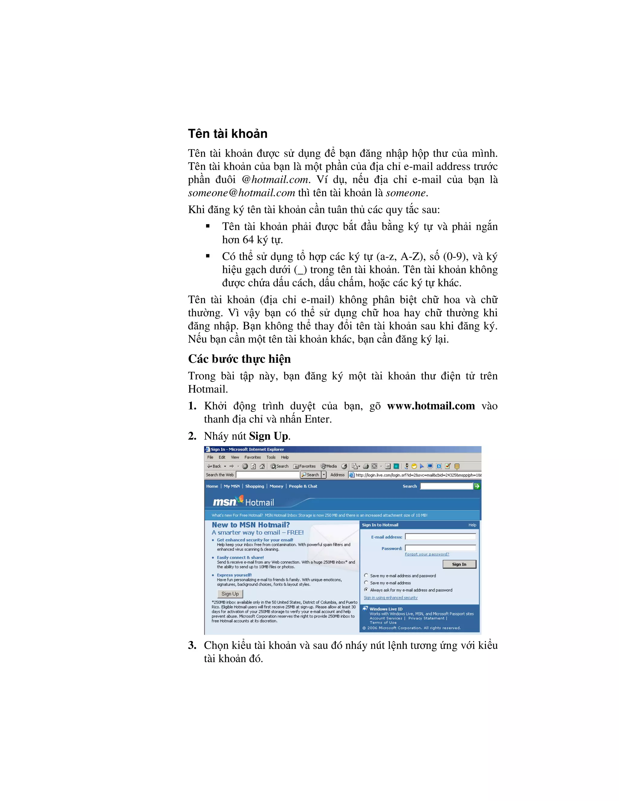 Tên tài kho n
Tên tài kho n ư c s d ng          b n ăng nh p h p thư c a mình.
Tên tài kho n c a b n là m t ph n c a a ch e-mail address trư c
ph n uôi @hotmail.com. Ví d , n u a ch e-mail c a b n là
someone@hotmail.com thì tên tài kho n là someone.
Khi ăng ký tên tài kho n c n tuân th các quy t c sau:
        Tên tài kho n ph i ư c b t u b ng ký t và ph i ng n
        hơn 64 ký t .
        Có th s d ng t h p các ký t (a-z, A-Z), s (0-9), và ký
        hi u g ch dư i (_) trong tên tài kho n. Tên tài kho n không
         ư c ch a d u cách, d u ch m, ho c các ký t khác.
Tên tài kho n ( a ch e-mail) không phân bi t ch hoa và ch
thư ng. Vì v y b n có th s d ng ch hoa hay ch thư ng khi
 ăng nh p. B n không th thay i tên tài kho n sau khi ăng ký.
N u b n c n m t tên tài kho n khác, b n c n ăng ký l i.
Các bư c th c hi n
Trong bài t p này, b n ăng ký m t tài kho n thư i n t trên
Hotmail.
1. Kh i    ng trình duy t c a b n, gõ www.hotmail.com vào
   thanh a ch và nh n Enter.
2. Nháy nút Sign Up.




3. Ch n ki u tài kho n và sau ó nháy nút l nh tương ng v i ki u
   tài kho n ó.
 