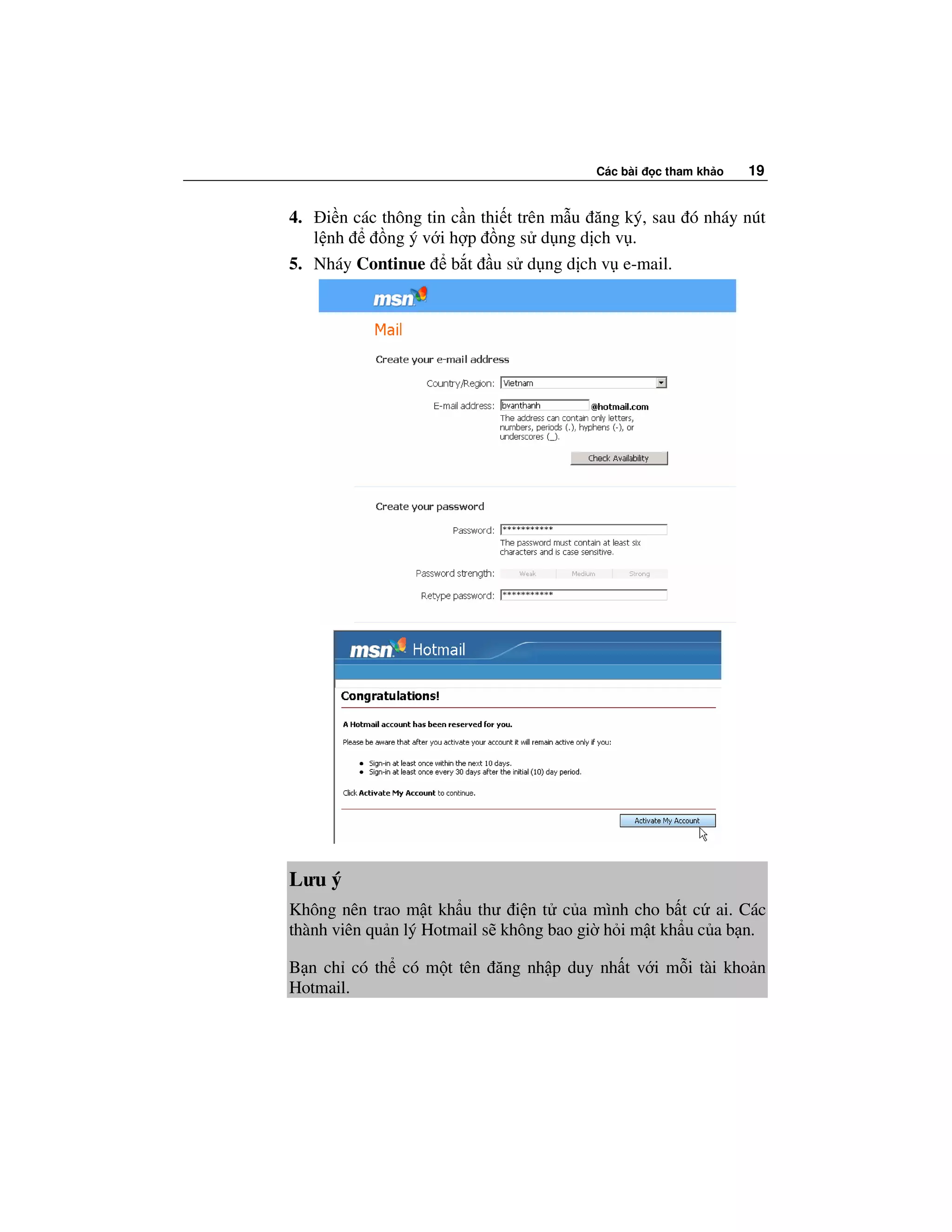 Các bài   c tham kh o   19


4.   i n các thông tin c n thi t trên m u ăng ký, sau ó nháy nút
   l nh       ng ý v i h p ng s d ng d ch v .
5. Nháy Continue b t u s d ng d ch v e-mail.




Lưu ý
Không nên trao m t kh u thư i n t c a mình cho b t c ai. Các
thành viên qu n lý Hotmail s không bao gi h i m t kh u c a b n.

B n ch có th có m t tên ăng nh p duy nh t v i m i tài kho n
Hotmail.
 