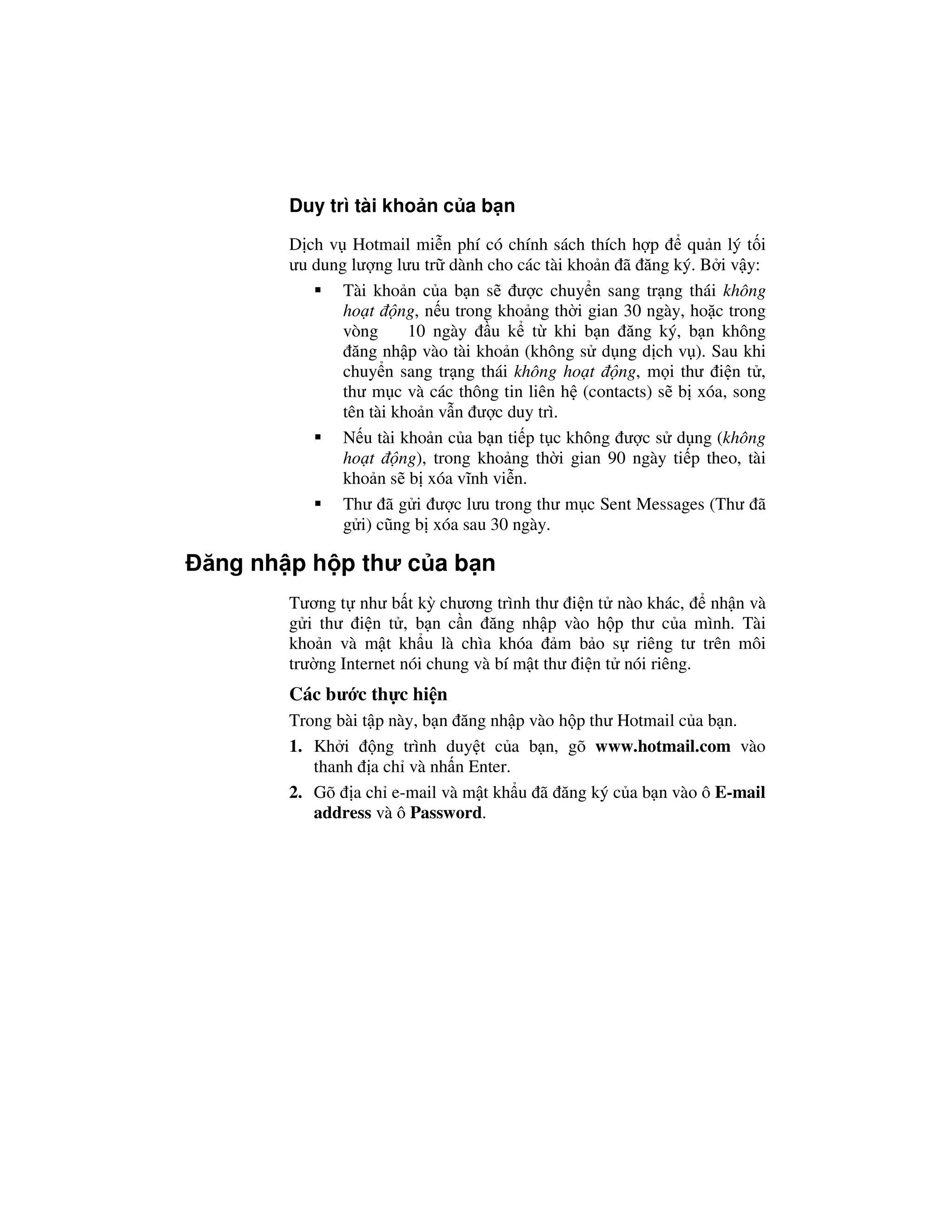 Duy trì tài kho n c a b n
       D ch v Hotmail mi n phí có chính sách thích h p      qu n lý t i
       ưu dung lư ng lưu tr dành cho các tài kho n ã ăng ký. B i v y:
              Tài kho n c a b n s ư c chuy n sang tr ng thái không
              ho t ng, n u trong kho ng th i gian 30 ngày, ho c trong
              vòng      10 ngày u k t khi b n ăng ký, b n không
               ăng nh p vào tài kho n (không s d ng d ch v ). Sau khi
              chuy n sang tr ng thái không ho t ng, m i thư i n t ,
              thư m c và các thông tin liên h (contacts) s b xóa, song
              tên tài kho n v n ư c duy trì.
              N u tài kho n c a b n ti p t c không ư c s d ng (không
              ho t ng), trong kho ng th i gian 90 ngày ti p theo, tài
              kho n s b xóa vĩnh vi n.
              Thư ã g i ư c lưu trong thư m c Sent Messages (Thư ã
              g i) cũng b xóa sau 30 ngày.

ăng nh p h p thư c a b n
       Tương t như b t kỳ chương trình thư i n t nào khác, nh n và
       g i thư i n t , b n c n ăng nh p vào h p thư c a mình. Tài
       kho n và m t kh u là chìa khóa m b o s riêng tư trên môi
       trư ng Internet nói chung và bí m t thư i n t nói riêng.
       Các bư c th c hi n
       Trong bài t p này, b n ăng nh p vào h p thư Hotmail c a b n.
       1. Kh i     ng trình duy t c a b n, gõ www.hotmail.com vào
          thanh a ch và nh n Enter.
       2. Gõ a ch e-mail và m t kh u ã ăng ký c a b n vào ô E-mail
          address và ô Password.
 