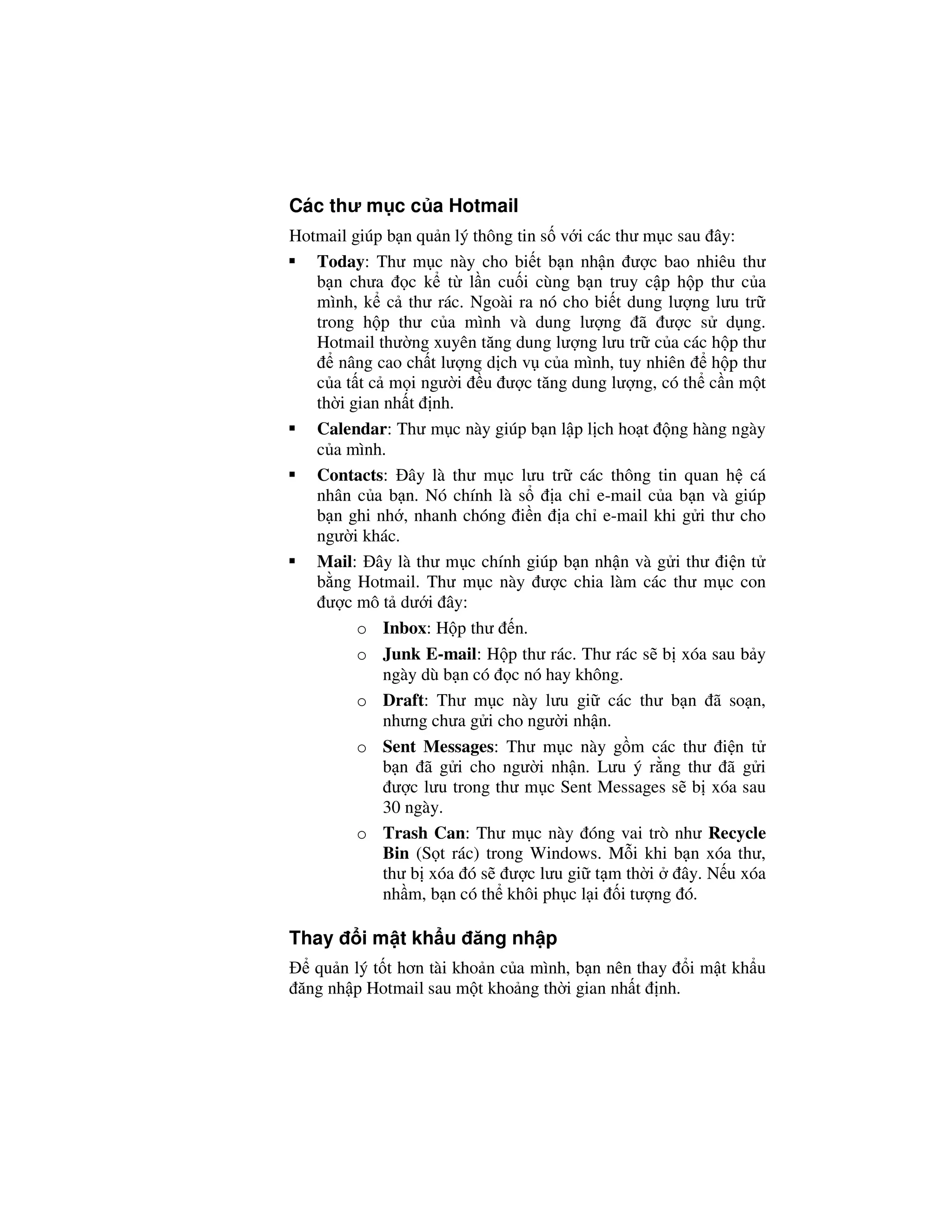 Các thư m c c a Hotmail
Hotmail giúp b n qu n lý thông tin s v i các thư m c sau ây:
   Today: Thư m c này cho bi t b n nh n ư c bao nhiêu thư
   b n chưa c k t l n cu i cùng b n truy c p h p thư c a
   mình, k c thư rác. Ngoài ra nó cho bi t dung lư ng lưu tr
   trong h p thư c a mình và dung lư ng ã ư c s d ng.
   Hotmail thư ng xuyên tăng dung lư ng lưu tr c a các h p thư
      nâng cao ch t lư ng d ch v c a mình, tuy nhiên      h p thư
   c a t t c m i ngư i u ư c tăng dung lư ng, có th c n m t
   th i gian nh t nh.
   Calendar: Thư m c này giúp b n l p l ch ho t ng hàng ngày
   c a mình.
   Contacts: ây là thư m c lưu tr các thông tin quan h cá
   nhân c a b n. Nó chính là s       a ch e-mail c a b n và giúp
   b n ghi nh , nhanh chóng i n a ch e-mail khi g i thư cho
   ngư i khác.
   Mail: ây là thư m c chính giúp b n nh n và g i thư i n t
   b ng Hotmail. Thư m c này ư c chia làm các thư m c con
     ư c mô t dư i ây:
         o Inbox: H p thư n.
         o Junk E-mail: H p thư rác. Thư rác s b xóa sau b y
             ngày dù b n có c nó hay không.
         o Draft: Thư m c này lưu gi các thư b n ã so n,
             nhưng chưa g i cho ngư i nh n.
         o Sent Messages: Thư m c này g m các thư i n t
             b n ã g i cho ngư i nh n. Lưu ý r ng thư ã g i
              ư c lưu trong thư m c Sent Messages s b xóa sau
             30 ngày.
         o Trash Can: Thư m c này óng vai trò như Recycle
             Bin (S t rác) trong Windows. M i khi b n xóa thư,
             thư b xóa ó s ư c lưu gi t m th i        ây. N u xóa
             nh m, b n có th khôi ph c l i i tư ng ó.

Thay     i m t kh u ăng nh p
   qu n lý t t hơn tài kho n c a mình, b n nên thay i m t kh u
 ăng nh p Hotmail sau m t kho ng th i gian nh t nh.
 