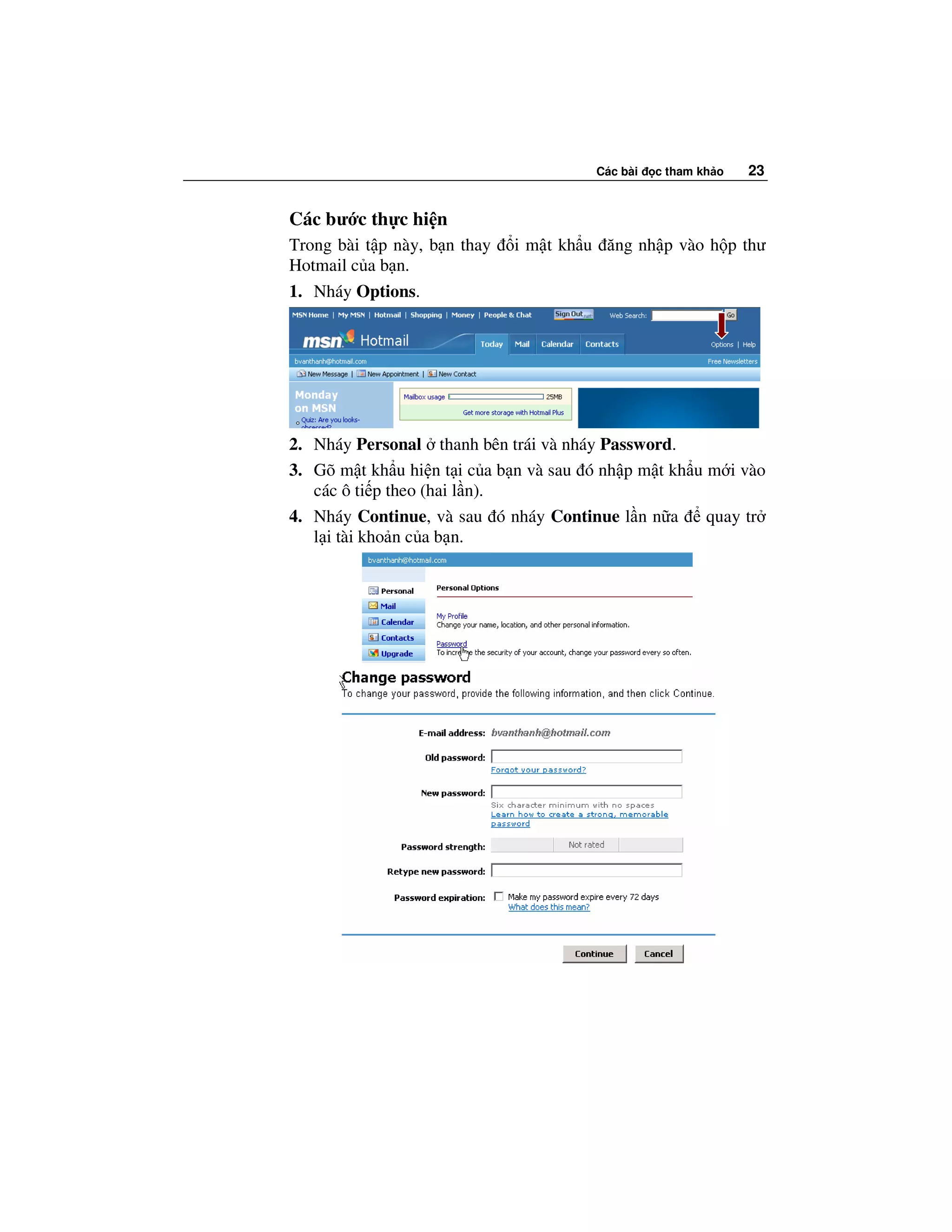 Các bài   c tham kh o   23


Các bư c th c hi n
Trong bài t p này, b n thay   i m t kh u ăng nh p vào h p thư
Hotmail c a b n.
1. Nháy Options.




2. Nháy Personal thanh bên trái và nháy Password.
3. Gõ m t kh u hi n t i c a b n và sau ó nh p m t kh u m i vào
   các ô ti p theo (hai l n).
4. Nháy Continue, và sau ó nháy Continue l n n a       quay tr
   l i tài kho n c a b n.
 