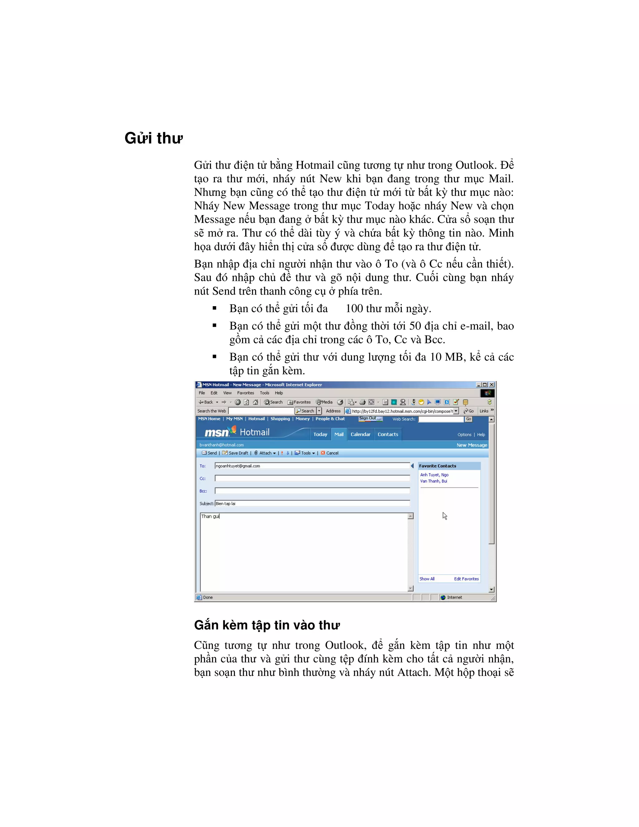 G i thư
          G i thư i n t b ng Hotmail cũng tương t như trong Outlook.
          t o ra thư m i, nháy nút New khi b n ang trong thư m c Mail.
          Nhưng b n cũng có th t o thư i n t m i t b t kỳ thư m c nào:
          Nháy New Message trong thư m c Today ho c nháy New và ch n
          Message n u b n ang b t kỳ thư m c nào khác. C a s so n thư
          s m ra. Thư có th dài tùy ý và ch a b t kỳ thông tin nào. Minh
          h a dư i ây hi n th c a s ư c dùng t o ra thư i n t .
          B n nh p a ch ngư i nh n thư vào ô To (và ô Cc n u c n thi t).
          Sau ó nh p ch         thư và gõ n i dung thư. Cu i cùng b n nháy
          nút Send trên thanh công c    phía trên.
                  B n có th g i t i a 100 thư m i ngày.
                  B n có th g i m t thư ng th i t i 50 a ch e-mail, bao
                  g m c các a ch trong các ô To, Cc và Bcc.
                  B n có th g i thư v i dung lư ng t i a 10 MB, k c các
                  t p tin g n kèm.




          G n kèm t p tin vào thư
          Cũng tương t như trong Outlook,        g n kèm t p tin như m t
          ph n c a thư và g i thư cùng t p ính kèm cho t t c ngư i nh n,
          b n so n thư như bình thư ng và nháy nút Attach. M t h p tho i s
 