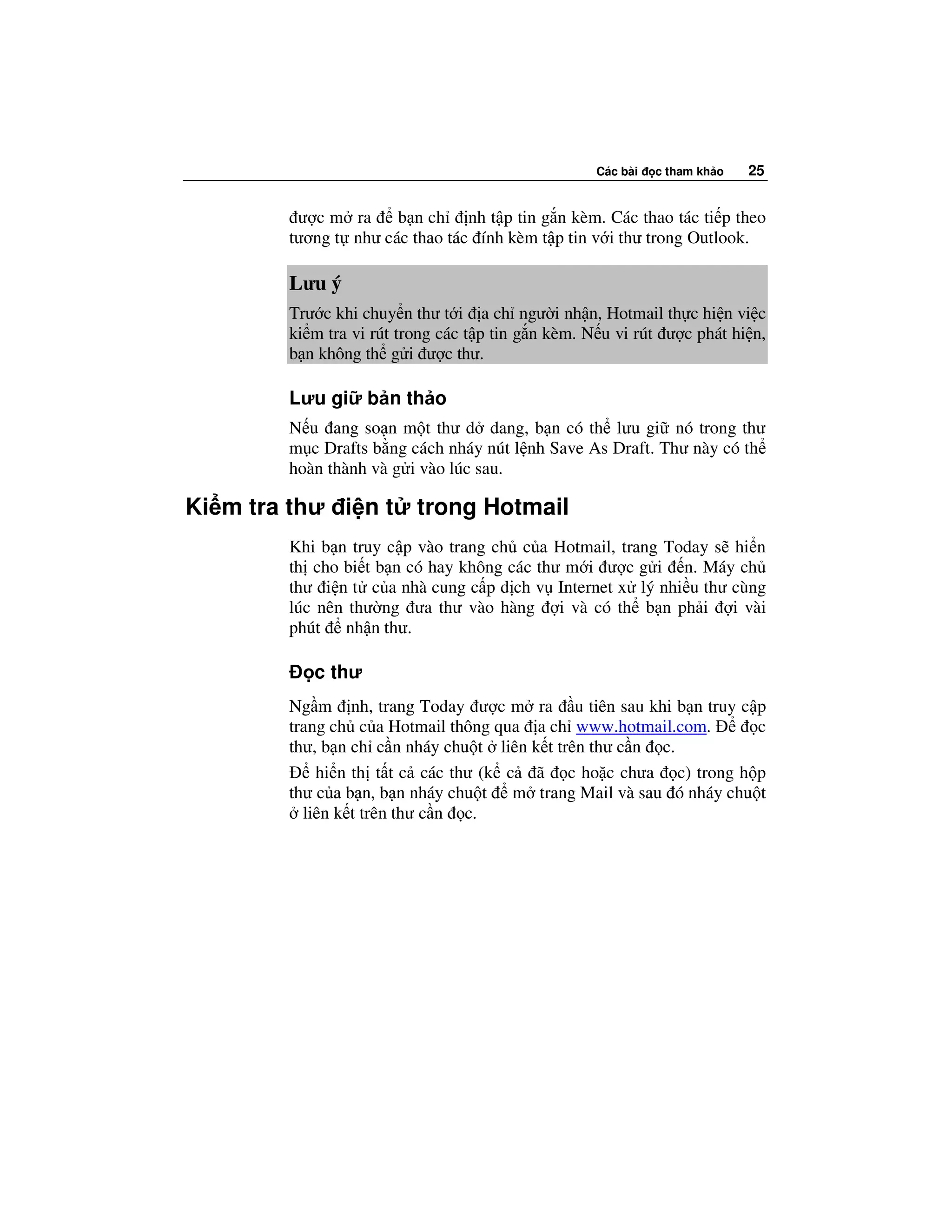 Các bài   c tham kh o   25


         ư c m ra     b n ch nh t p tin g n kèm. Các thao tác ti p theo
        tương t như các thao tác ính kèm t p tin v i thư trong Outlook.

        Lưu ý
        Trư c khi chuy n thư t i a ch ngư i nh n, Hotmail th c hi n vi c
        ki m tra vi rút trong các t p tin g n kèm. N u vi rút ư c phát hi n,
        b n không th g i ư c thư.

        Lưu gi     b n th o
        N u ang so n m t thư d dang, b n có th lưu gi nó trong thư
        m c Drafts b ng cách nháy nút l nh Save As Draft. Thư này có th
        hoàn thành và g i vào lúc sau.

Ki m tra thư i n t        trong Hotmail
        Khi b n truy c p vào trang ch c a Hotmail, trang Today s hi n
        th cho bi t b n có hay không các thư m i ư c g i n. Máy ch
        thư i n t c a nhà cung c p d ch v Internet x lý nhi u thư cùng
        lúc nên thư ng ưa thư vào hàng i và có th b n ph i i vài
        phút nh n thư.

           c thư
        Ng m nh, trang Today ư c m ra u tiên sau khi b n truy c p
        trang ch c a Hotmail thông qua a ch www.hotmail.com.       c
        thư, b n ch c n nháy chu t liên k t trên thư c n c.
            hi n th t t c các thư (k c ã c ho c chưa c) trong h p
        thư c a b n, b n nháy chu t m trang Mail và sau ó nháy chu t
          liên k t trên thư c n c.
 