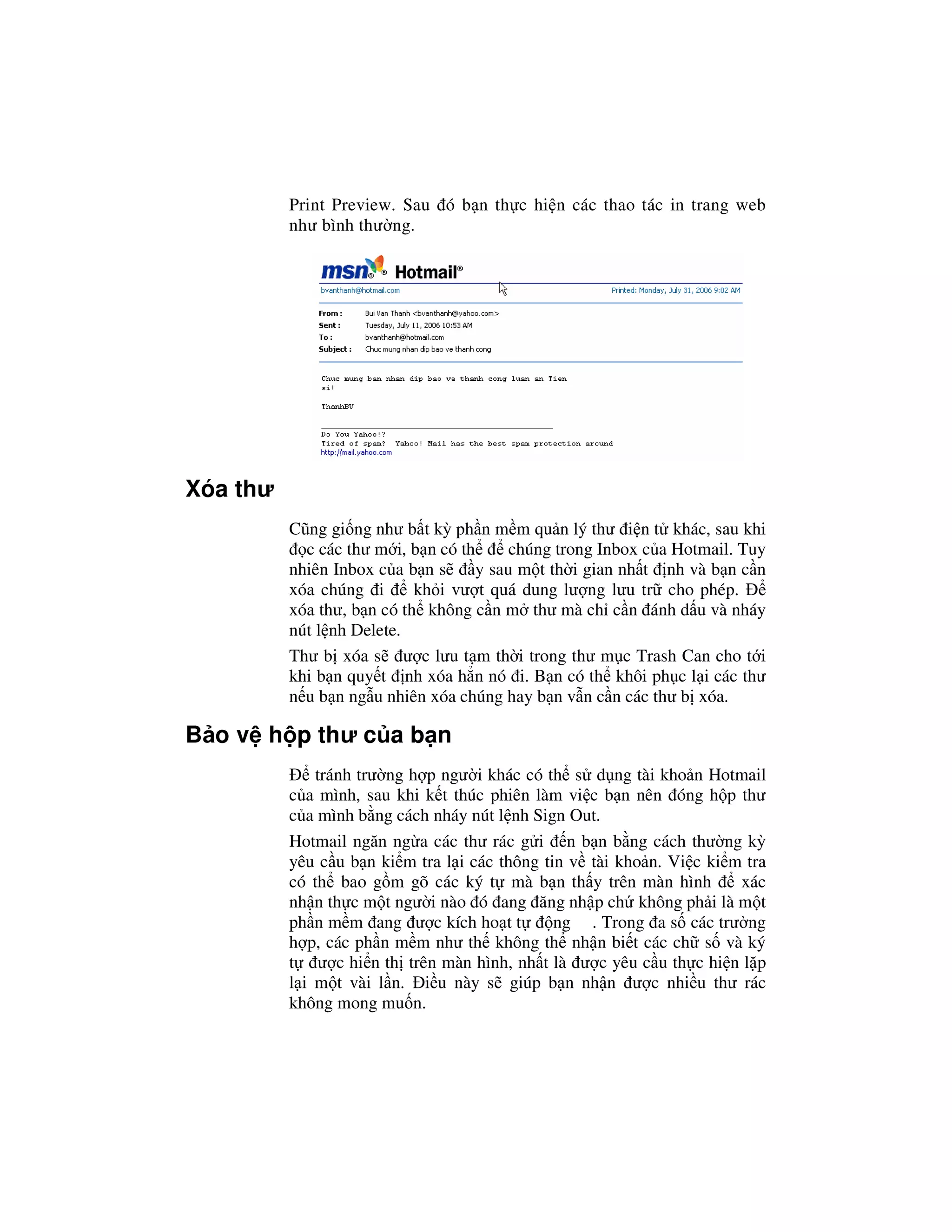 Print Preview. Sau ó b n th c hi n các thao tác in trang web
          như bình thư ng.




Xóa thư
          Cũng gi ng như b t kỳ ph n m m qu n lý thư i n t khác, sau khi
            c các thư m i, b n có th      chúng trong Inbox c a Hotmail. Tuy
          nhiên Inbox c a b n s      y sau m t th i gian nh t nh và b n c n
          xóa chúng i       kh i vư t quá dung lư ng lưu tr cho phép.
          xóa thư, b n có th không c n m thư mà ch c n ánh d u và nháy
          nút l nh Delete.
          Thư b xóa s ư c lưu t m th i trong thư m c Trash Can cho t i
          khi b n quy t nh xóa h n nó i. B n có th khôi ph c l i các thư
          n u b n ng u nhiên xóa chúng hay b n v n c n các thư b xóa.

B o v h p thư c a b n
              tránh trư ng h p ngư i khác có th s d ng tài kho n Hotmail
          c a mình, sau khi k t thúc phiên làm vi c b n nên óng h p thư
          c a mình b ng cách nháy nút l nh Sign Out.
          Hotmail ngăn ng a các thư rác g i n b n b ng cách thư ng kỳ
          yêu c u b n ki m tra l i các thông tin v tài kho n. Vi c ki m tra
          có th bao g m gõ các ký t mà b n th y trên màn hình          xác
          nh n th c m t ngư i nào ó ang ăng nh p ch không ph i là m t
          ph n m m ang ư c kích ho t t         ng . Trong a s các trư ng
          h p, các ph n m m như th không th nh n bi t các ch s và ký
          t ư c hi n th trên màn hình, nh t là ư c yêu c u th c hi n l p
          l i m t vài l n. i u này s giúp b n nh n ư c nhi u thư rác
          không mong mu n.
 
