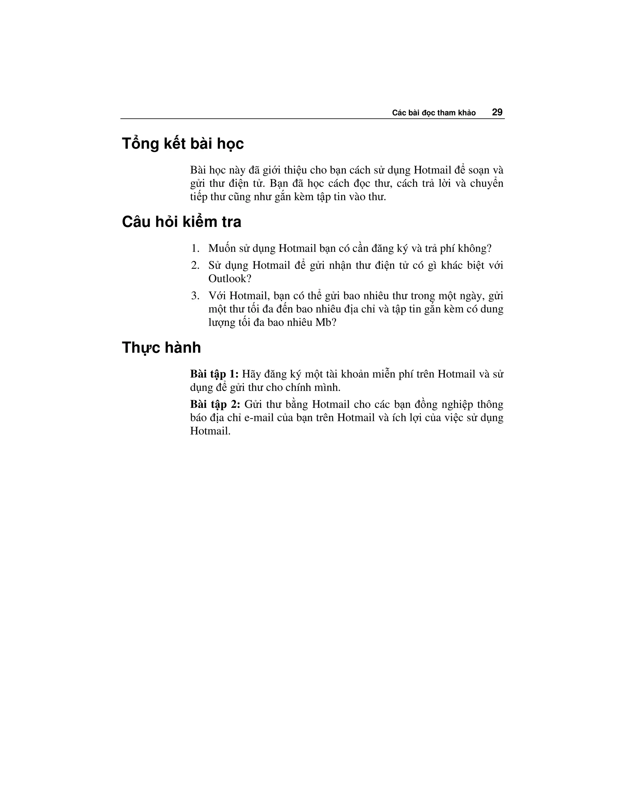 Các bài   c tham kh o   29


T ng k t bài h c
         Bài h c này ã gi i thi u cho b n cách s d ng Hotmail so n và
         g i thư i n t . B n ã h c cách c thư, cách tr l i và chuy n
         ti p thư cũng như g n kèm t p tin vào thư.

Câu h i ki m tra
         1. Mu n s d ng Hotmail b n có c n ăng ký và tr phí không?
         2. S d ng Hotmail       g i nh n thư i n t có gì khác bi t v i
            Outlook?
         3. V i Hotmail, b n có th g i bao nhiêu thư trong m t ngày, g i
            m t thư t i a n bao nhiêu a ch và t p tin g n kèm có dung
            lư ng t i a bao nhiêu Mb?

Th c hành
         Bài t p 1: Hãy ăng ký m t tài kho n mi n phí trên Hotmail và s
         d ng g i thư cho chính mình.
         Bài t p 2: G i thư b ng Hotmail cho các b n ng nghi p thông
         báo a ch e-mail c a b n trên Hotmail và ích l i c a vi c s d ng
         Hotmail.
 