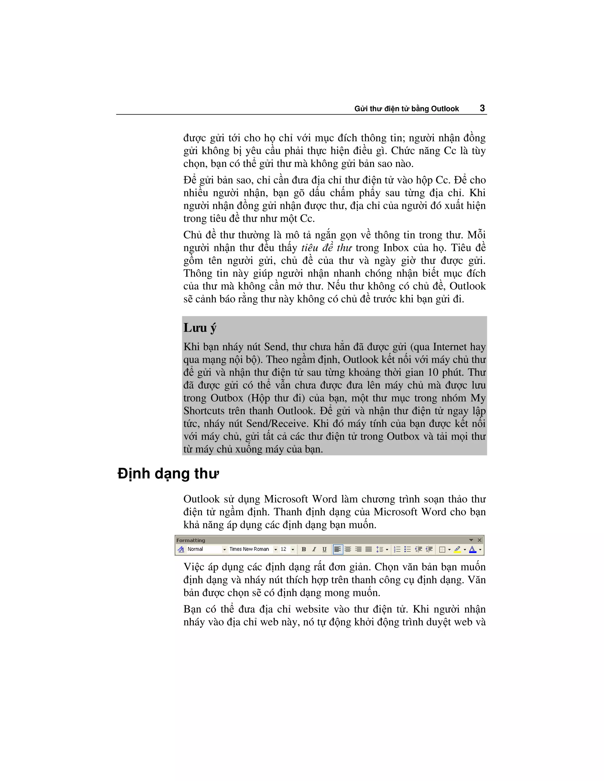 G i thư i n t   b ng Outlook   3


        ư c g i t i cho h ch v i m c ích thông tin; ngư i nh n ng
      g i không b yêu c u ph i th c hi n i u gì. Ch c năng Cc là tùy
      ch n, b n có th g i thư mà không g i b n sao nào.
          g i b n sao, ch c n ưa a ch thư i n t vào h p Cc.         cho
      nhi u ngư i nh n, b n gõ d u ch m ph y sau t ng a ch . Khi
      ngư i nh n ng g i nh n ư c thư, a ch c a ngư i ó xu t hi n
      trong tiêu thư như m t Cc.
      Ch       thư thư ng là mô t ng n g n v thông tin trong thư. M i
      ngư i nh n thư u th y tiêu       thư trong Inbox c a h . Tiêu
      g m tên ngư i g i, ch        c a thư và ngày gi thư ư c g i.
      Thông tin này giúp ngư i nh n nhanh chóng nh n bi t m c ích
      c a thư mà không c n m thư. N u thư không có ch         , Outlook
      s c nh báo r ng thư này không có ch      trư c khi b n g i i.

      Lưu ý
      Khi b n nháy nút Send, thư chưa h n ã ư c g i (qua Internet hay
      qua m ng n i b ). Theo ng m nh, Outlook k t n i v i máy ch thư
         g i và nh n thư i n t sau t ng kho ng th i gian 10 phút. Thư
        ã ư c g i có th v n chưa ư c ưa lên máy ch mà ư c lưu
      trong Outbox (H p thư i) c a b n, m t thư m c trong nhóm My
      Shortcuts trên thanh Outlook.   g i và nh n thư i n t ngay l p
      t c, nháy nút Send/Receive. Khi ó máy tính c a b n ư c k t n i
      v i máy ch , g i t t c các thư i n t trong Outbox và t i m i thư
      t máy ch xu ng máy c a b n.

nh d ng thư
      Outlook s d ng Microsoft Word làm chương trình so n th o thư
       i n t ng m nh. Thanh nh d ng c a Microsoft Word cho b n
      kh năng áp d ng các nh d ng b n mu n.


      Vi c áp d ng các nh d ng r t ơn gi n. Ch n văn b n b n mu n
        nh d ng và nháy nút thích h p trên thanh công c  nh d ng. Văn
      b n ư c ch n s có nh d ng mong mu n.
      B n có th ưa a ch website vào thư i n t . Khi ngư i nh n
      nháy vào a ch web này, nó t       ng kh i ng trình duy t web và
 