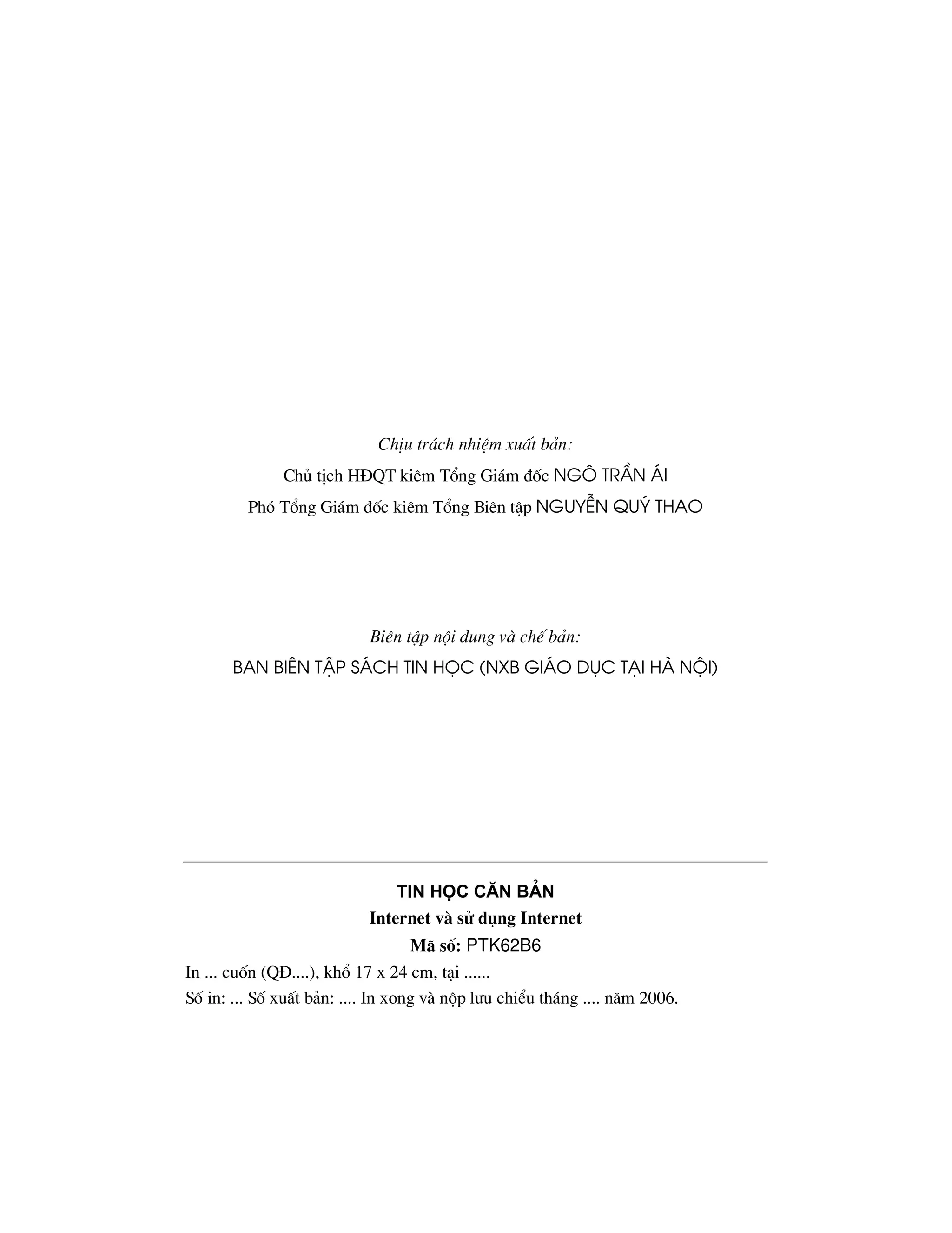 ChÞu tr¸ch nhiÖm xuÊt b¶n:
              Chñ tÞch H§QT kiªm Tæng Gi¸m ®èc NG¤ TrÇn ¸i
         Phã Tæng Gi¸m ®èc kiªm Tæng Biªn tËp NguyÔN Quý Thao




                           Biªn tËp néi dung v chÕ b¶n:
       Ban Biªn tËp s¸ch Tin häc (NXB gi¸o dôc t¹i Hµ néi)




                               Tin häc c¨n b¶n
                           Internet v sö dông Internet
                                 M· sè: PTK62B6
In ... cuèn (Q§....), khæ 17 x 24 cm, t¹i ......
Sè in: ... Sè xuÊt b¶n: .... In xong v nép l−u chiÓu th¸ng .... n¨m 2006.
 