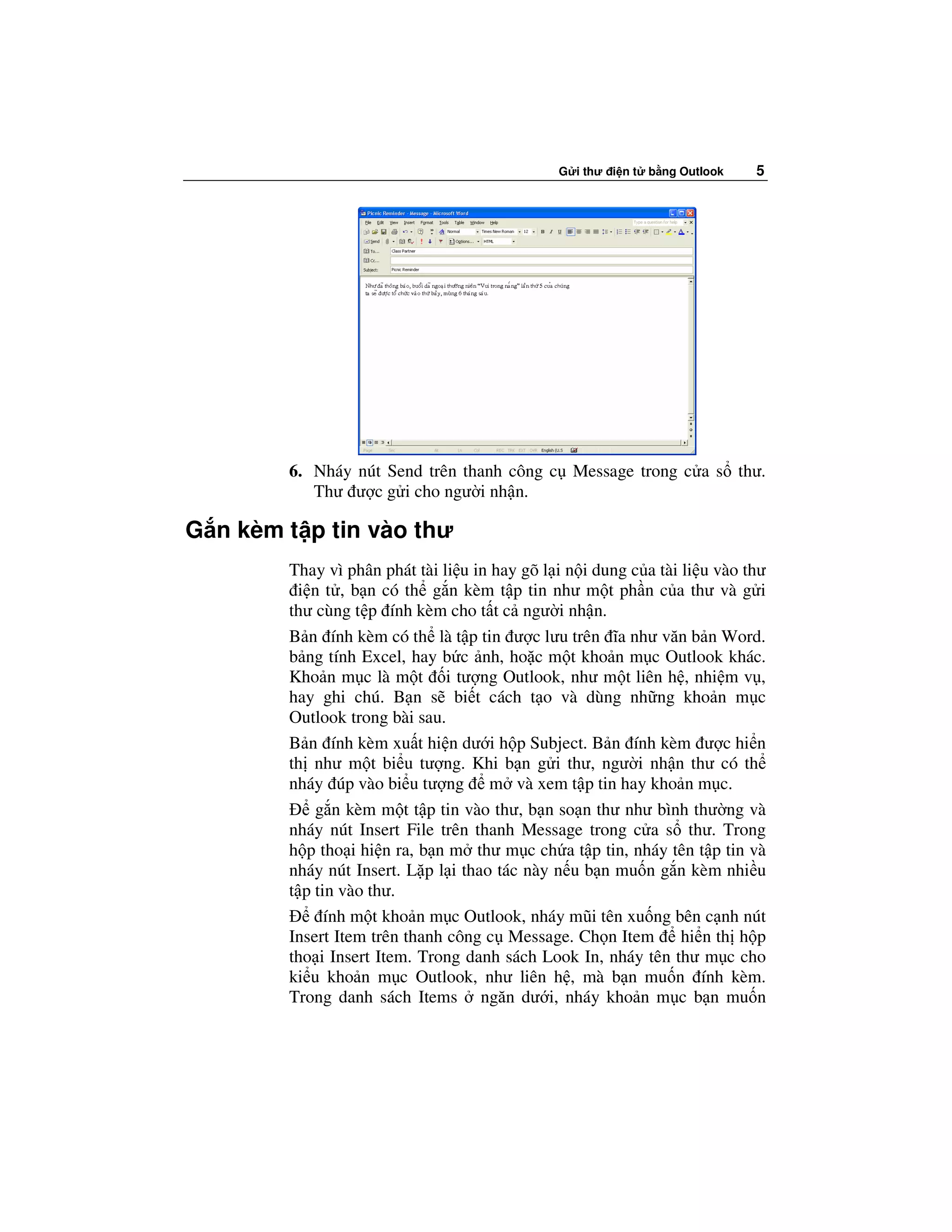 G i thư i n t   b ng Outlook   5




        6. Nháy nút Send trên thanh công c Message trong c a s thư.
           Thư ư c g i cho ngư i nh n.

G n kèm t p tin vào thư
        Thay vì phân phát tài li u in hay gõ l i n i dung c a tài li u vào thư
         i n t , b n có th g n kèm t p tin như m t ph n c a thư và g i
        thư cùng t p ính kèm cho t t c ngư i nh n.
        B n ính kèm có th là t p tin ư c lưu trên ĩa như văn b n Word.
        b ng tính Excel, hay b c nh, ho c m t kho n m c Outlook khác.
        Kho n m c là m t i tư ng Outlook, như m t liên h , nhi m v ,
        hay ghi chú. B n s bi t cách t o và dùng nh ng kho n m c
        Outlook trong bài sau.
        B n ính kèm xu t hi n dư i h p Subject. B n ính kèm ư c hi n
        th như m t bi u tư ng. Khi b n g i thư, ngư i nh n thư có th
        nháy úp vào bi u tư ng m và xem t p tin hay kho n m c.
            g n kèm m t t p tin vào thư, b n so n thư như bình thư ng và
        nháy nút Insert File trên thanh Message trong c a s thư. Trong
        h p tho i hi n ra, b n m thư m c ch a t p tin, nháy tên t p tin và
        nháy nút Insert. L p l i thao tác này n u b n mu n g n kèm nhi u
        t p tin vào thư.
              ính m t kho n m c Outlook, nháy mũi tên xu ng bên c nh nút
        Insert Item trên thanh công c Message. Ch n Item          hi n th h p
        tho i Insert Item. Trong danh sách Look In, nháy tên thư m c cho
        ki u kho n m c Outlook, như liên h , mà b n mu n ính kèm.
        Trong danh sách Items ngăn dư i, nháy kho n m c b n mu n
 