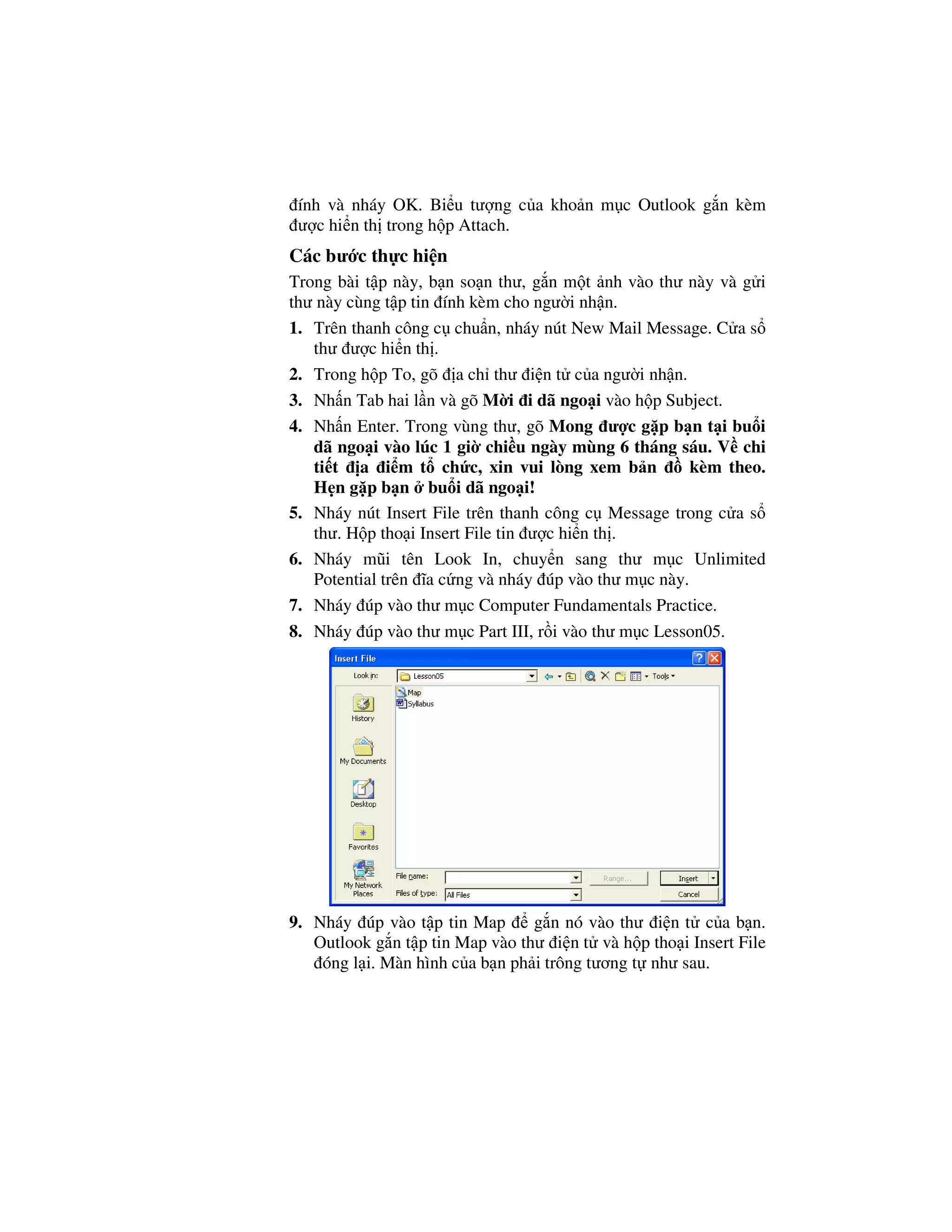 ính và nháy OK. Bi u tư ng c a kho n m c Outlook g n kèm
 ư c hi n th trong h p Attach.
Các bư c th c hi n
Trong bài t p này, b n so n thư, g n m t nh vào thư này và g i
thư này cùng t p tin ính kèm cho ngư i nh n.
1. Trên thanh công c chu n, nháy nút New Mail Message. C a s
   thư ư c hi n th .
2. Trong h p To, gõ a ch thư i n t c a ngư i nh n.
3. Nh n Tab hai l n và gõ M i i dã ngo i vào h p Subject.
4. Nh n Enter. Trong vùng thư, gõ Mong ư c g p b n t i bu i
   dã ngo i vào lúc 1 gi chi u ngày mùng 6 tháng sáu. V chi
   ti t a i m t ch c, xin vui lòng xem b n            kèm theo.
   H n g p b n bu i dã ngo i!
5. Nháy nút Insert File trên thanh công c Message trong c a s
   thư. H p tho i Insert File tin ư c hi n th .
6. Nháy mũi tên Look In, chuy n sang thư m c Unlimited
   Potential trên ĩa c ng và nháy úp vào thư m c này.
7. Nháy úp vào thư m c Computer Fundamentals Practice.
8. Nháy úp vào thư m c Part III, r i vào thư m c Lesson05.




9. Nháy úp vào t p tin Map       g n nó vào thư i n t c a b n.
   Outlook g n t p tin Map vào thư i n t và h p tho i Insert File
    óng l i. Màn hình c a b n ph i trông tương t như sau.
 