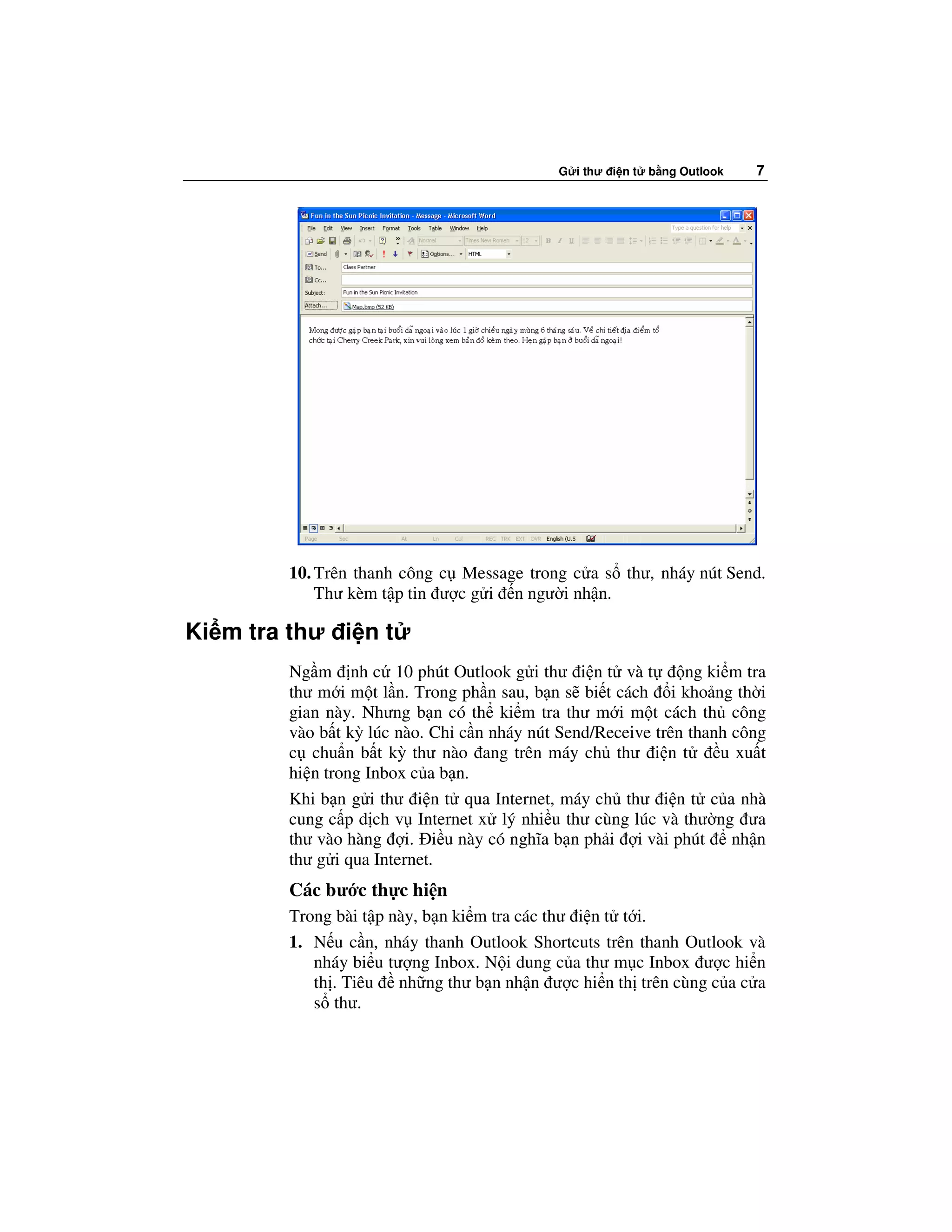 G i thư i n t   b ng Outlook   7




        10. Trên thanh công c Message trong c a s thư, nháy nút Send.
            Thư kèm t p tin ư c g i n ngư i nh n.

Ki m tra thư i n t
        Ng m nh c 10 phút Outlook g i thư i n t và t         ng ki m tra
        thư m i m t l n. Trong ph n sau, b n s bi t cách i kho ng th i
        gian này. Nhưng b n có th ki m tra thư m i m t cách th công
        vào b t kỳ lúc nào. Ch c n nháy nút Send/Receive trên thanh công
        c chu n b t kỳ thư nào ang trên máy ch thư i n t          u xu t
        hi n trong Inbox c a b n.
        Khi b n g i thư i n t qua Internet, máy ch thư i n t c a nhà
        cung c p d ch v Internet x lý nhi u thư cùng lúc và thư ng ưa
        thư vào hàng i. i u này có nghĩa b n ph i i vài phút        nh n
        thư g i qua Internet.
        Các bư c th c hi n
        Trong bài t p này, b n ki m tra các thư i n t t i.
        1. N u c n, nháy thanh Outlook Shortcuts trên thanh Outlook và
           nháy bi u tư ng Inbox. N i dung c a thư m c Inbox ư c hi n
           th . Tiêu nh ng thư b n nh n ư c hi n th trên cùng c a c a
           s thư.
 